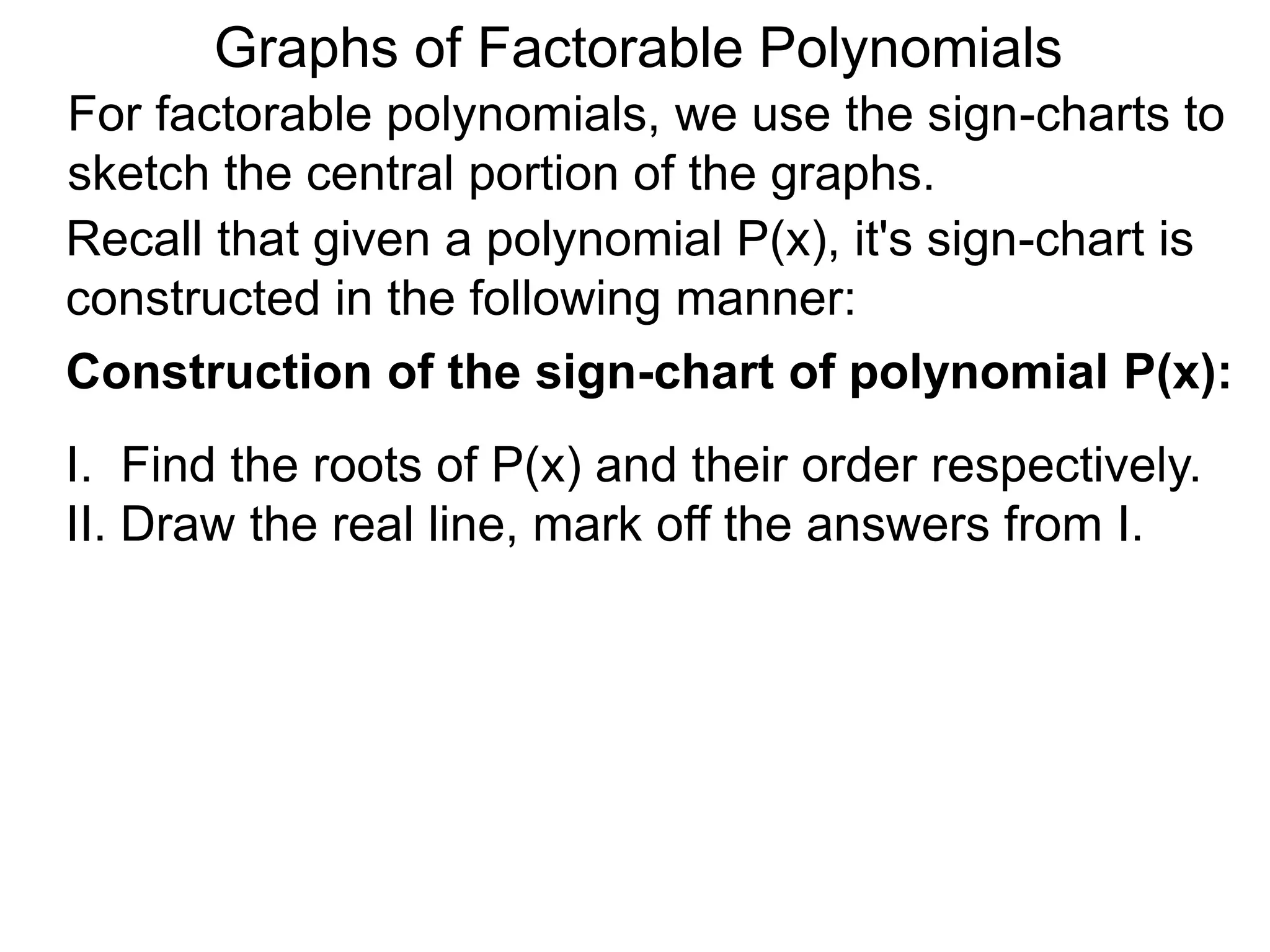 Graphs of Factorable Polynomials
For factorable polynomials, we use the sign-charts to
sketch the central portion of the graphs.
Recall that given a polynomial P(x), it's sign-chart is
constructed in the following manner:
Construction of the sign-chart of polynomial P(x):
I. Find the roots of P(x) and their order respectively.
II. Draw the real line, mark off the answers from I.
 