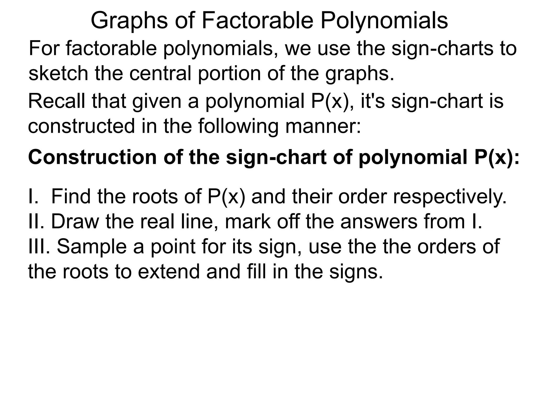 Graphs of Factorable Polynomials
For factorable polynomials, we use the sign-charts to
sketch the central portion of the graphs.
Recall that given a polynomial P(x), it's sign-chart is
constructed in the following manner:
Construction of the sign-chart of polynomial P(x):
I. Find the roots of P(x) and their order respectively.
II. Draw the real line, mark off the answers from I.
III. Sample a point for its sign, use the the orders of
the roots to extend and fill in the signs.
 