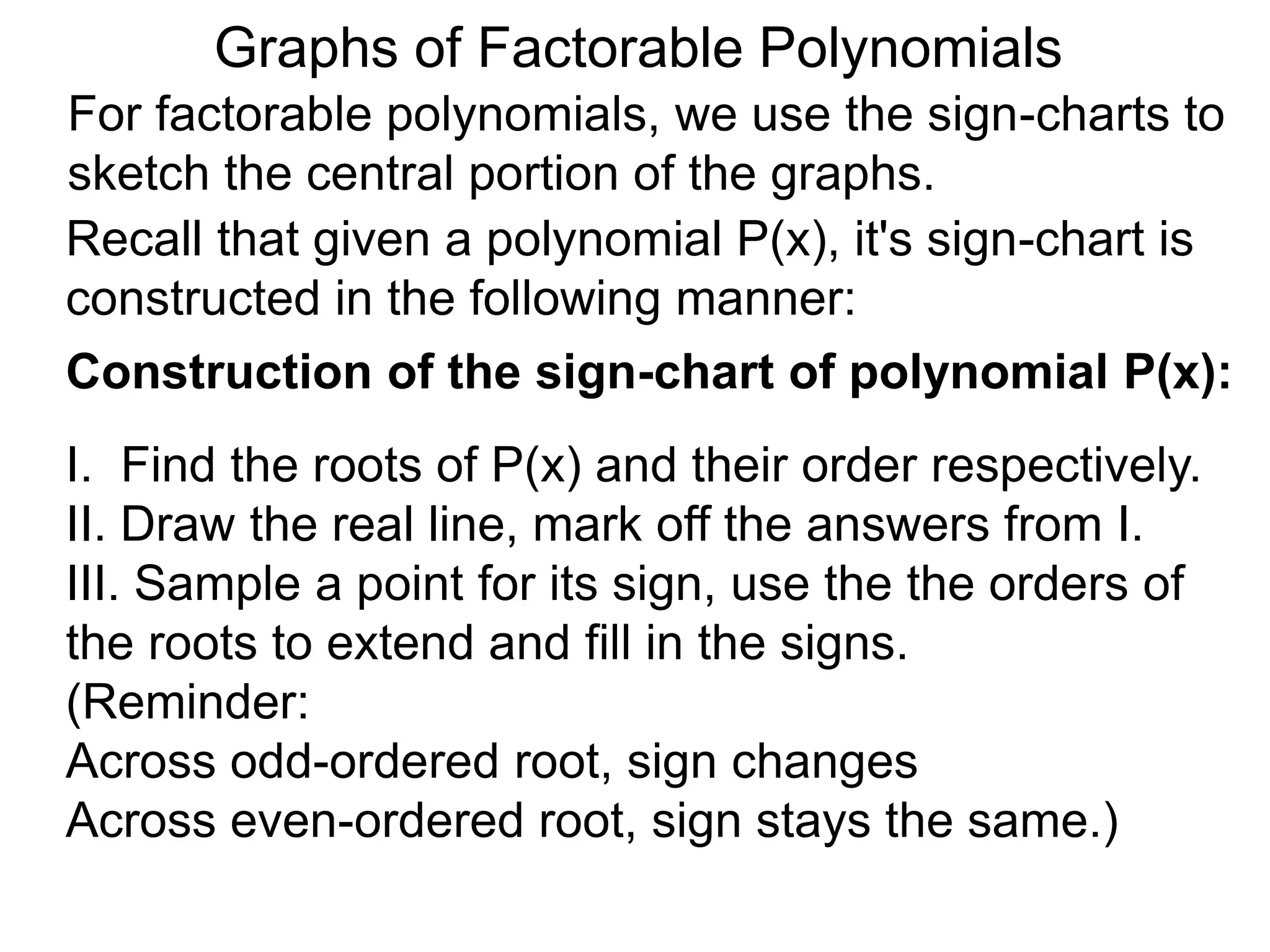 Graphs of Factorable Polynomials
For factorable polynomials, we use the sign-charts to
sketch the central portion of the graphs.
Recall that given a polynomial P(x), it's sign-chart is
constructed in the following manner:
Construction of the sign-chart of polynomial P(x):
I. Find the roots of P(x) and their order respectively.
II. Draw the real line, mark off the answers from I.
III. Sample a point for its sign, use the the orders of
the roots to extend and fill in the signs.
(Reminder:
Across odd-ordered root, sign changes
Across even-ordered root, sign stays the same.)
 