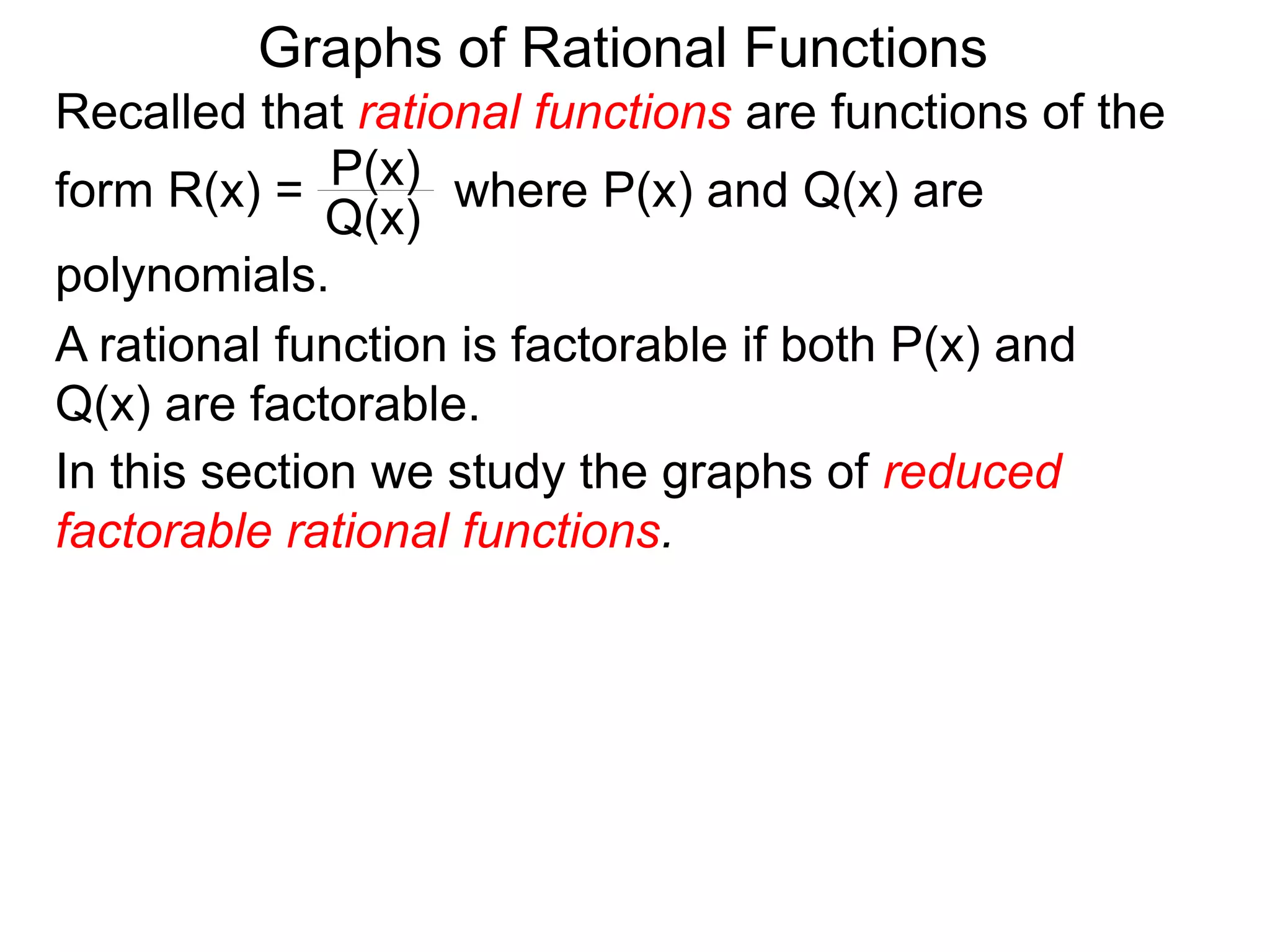 Graphs of Rational Functions
Recalled that rational functions are functions of the
form R(x) = where P(x) and Q(x) are
polynomials.
P(x)
Q(x)
A rational function is factorable if both P(x) and
Q(x) are factorable.
In this section we study the graphs of reduced
factorable rational functions.
 