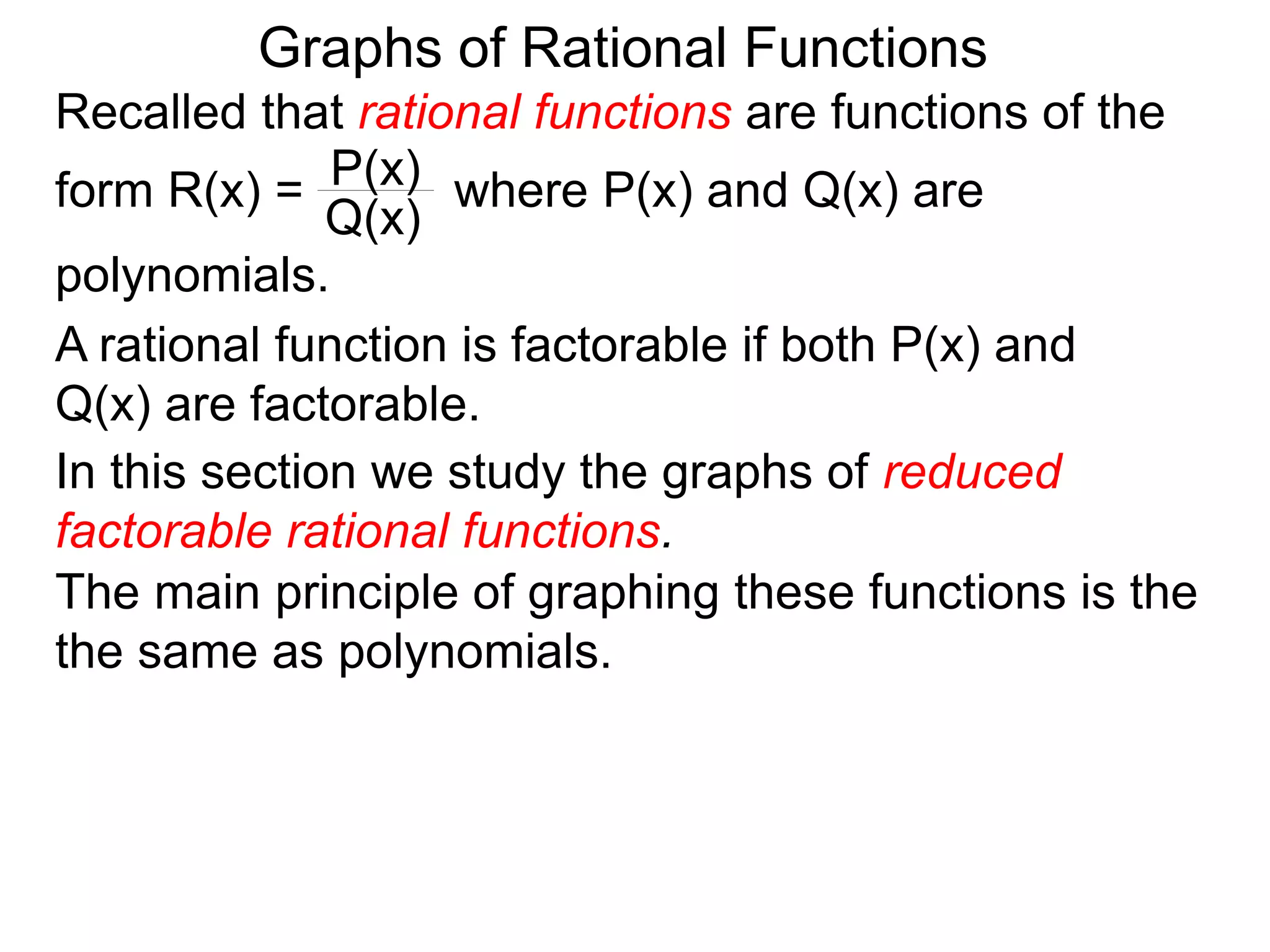 Graphs of Rational Functions
Recalled that rational functions are functions of the
form R(x) = where P(x) and Q(x) are
polynomials.
P(x)
Q(x)
A rational function is factorable if both P(x) and
Q(x) are factorable.
In this section we study the graphs of reduced
factorable rational functions.
The main principle of graphing these functions is the
the same as polynomials.
 