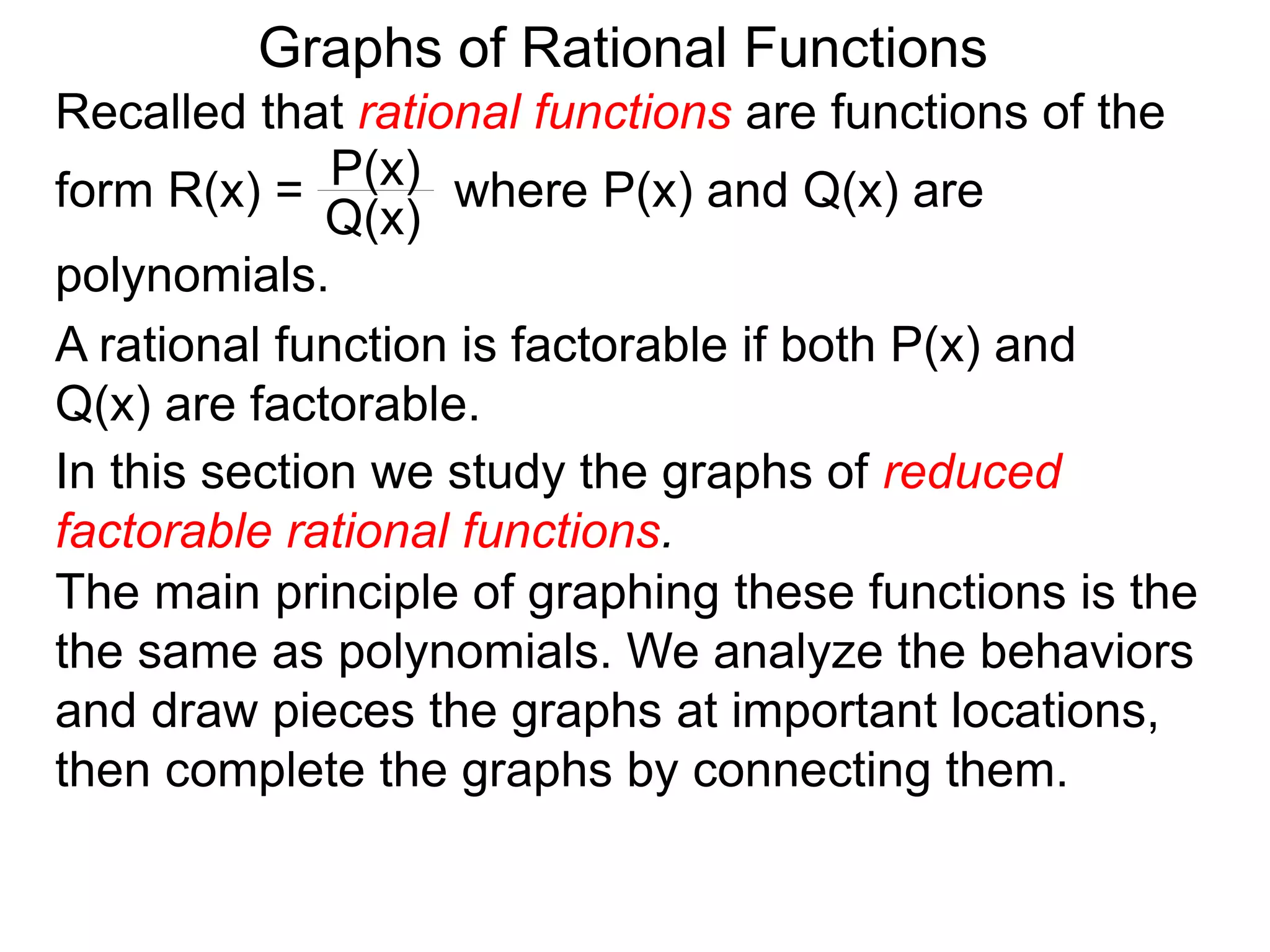 Graphs of Rational Functions
Recalled that rational functions are functions of the
form R(x) = where P(x) and Q(x) are
polynomials.
P(x)
Q(x)
A rational function is factorable if both P(x) and
Q(x) are factorable.
In this section we study the graphs of reduced
factorable rational functions.
The main principle of graphing these functions is the
the same as polynomials. We analyze the behaviors
and draw pieces the graphs at important locations,
then complete the graphs by connecting them.
 