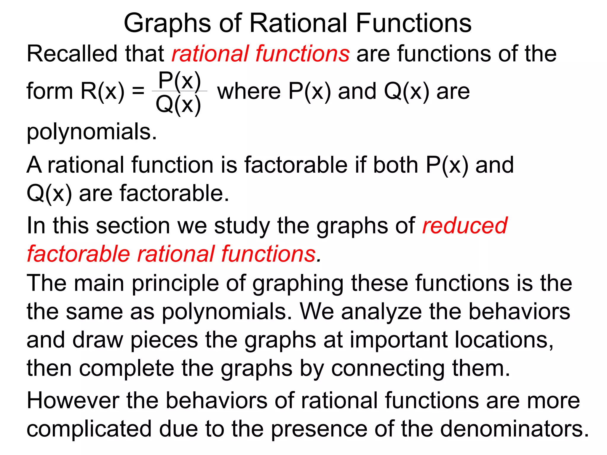 Graphs of Rational Functions
Recalled that rational functions are functions of the
form R(x) = where P(x) and Q(x) are
polynomials.
P(x)
Q(x)
A rational function is factorable if both P(x) and
Q(x) are factorable.
In this section we study the graphs of reduced
factorable rational functions.
The main principle of graphing these functions is the
the same as polynomials. We analyze the behaviors
and draw pieces the graphs at important locations,
then complete the graphs by connecting them.
However the behaviors of rational functions are more
complicated due to the presence of the denominators.
 