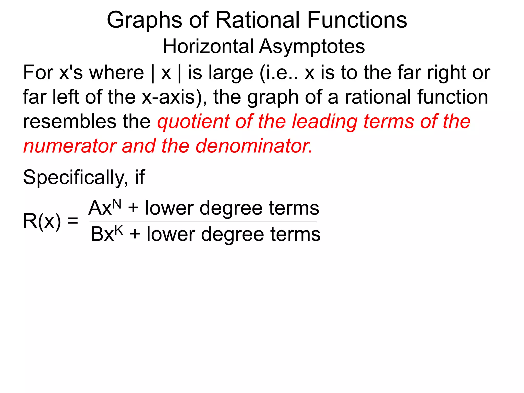 Graphs of Rational Functions
Horizontal Asymptotes
For x's where | x | is large (i.e.. x is to the far right or
far left of the x-axis), the graph of a rational function
resembles the quotient of the leading terms of the
numerator and the denominator.
R(x) =
AxN + lower degree terms
BxK + lower degree terms
Specifically, if
 