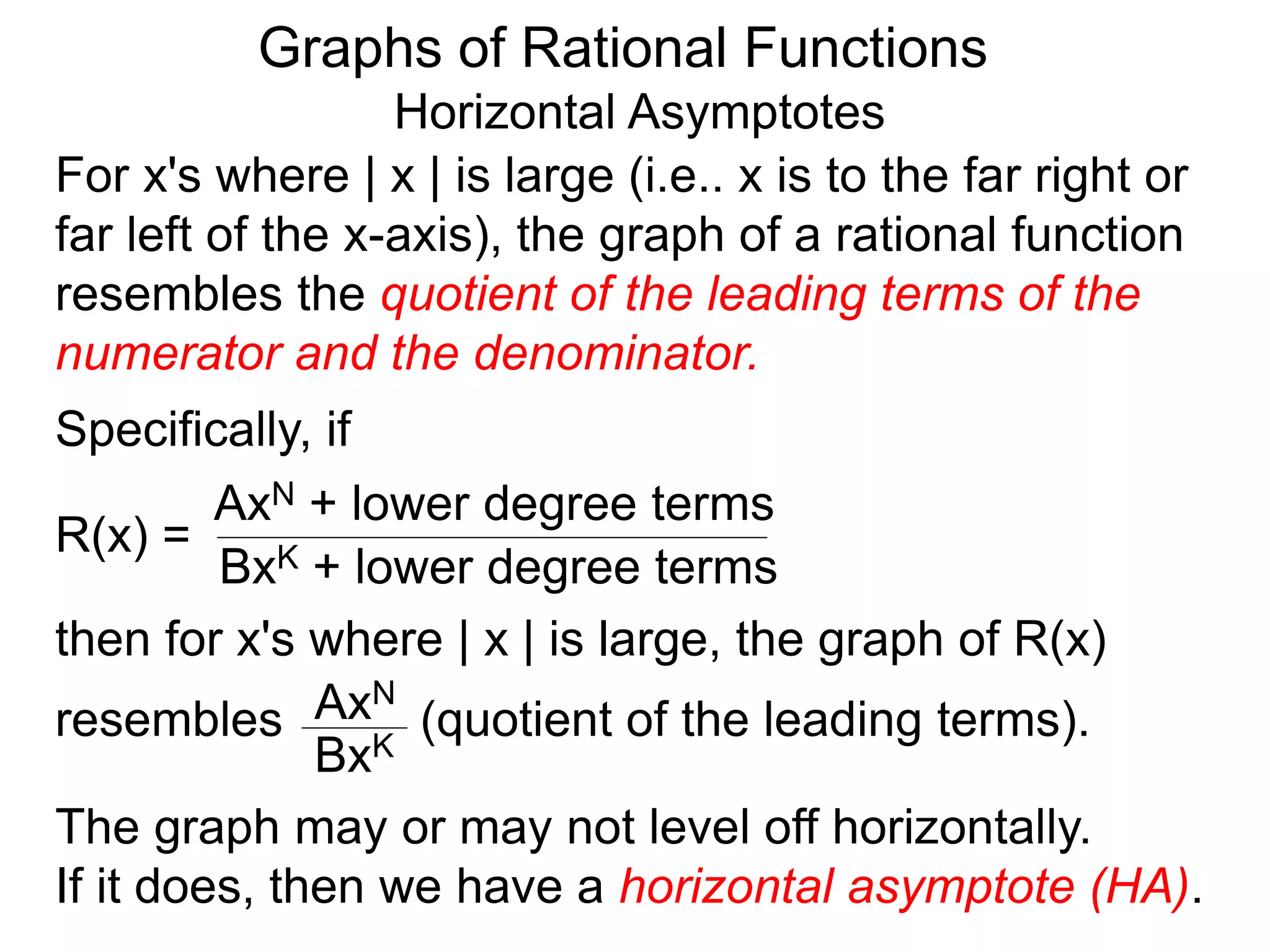 Graphs of Rational Functions
Horizontal Asymptotes
For x's where | x | is large (i.e.. x is to the far right or
far left of the x-axis), the graph of a rational function
resembles the quotient of the leading terms of the
numerator and the denominator.
R(x) =
AxN + lower degree terms
BxK + lower degree terms
Specifically, if
then for x's where | x | is large, the graph of R(x)
resembles (quotient of the leading terms).AxN
BxK
The graph may or may not level off horizontally.
If it does, then we have a horizontal asymptote (HA).
 