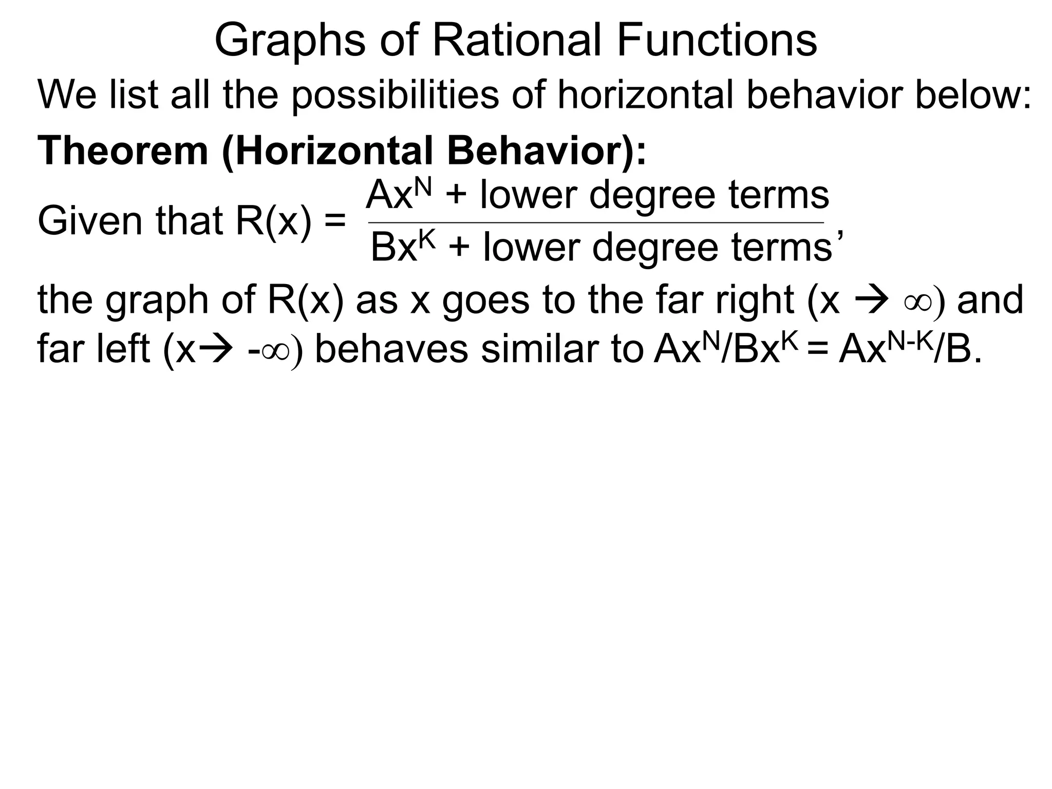 Graphs of Rational Functions
We list all the possibilities of horizontal behavior below:
Given that R(x) =
AxN + lower degree terms
BxK + lower degree terms
Theorem (Horizontal Behavior):
the graph of R(x) as x goes to the far right (x  ∞) and
far left (x -∞) behaves similar to AxN/BxK = AxN-K/B.
,
 