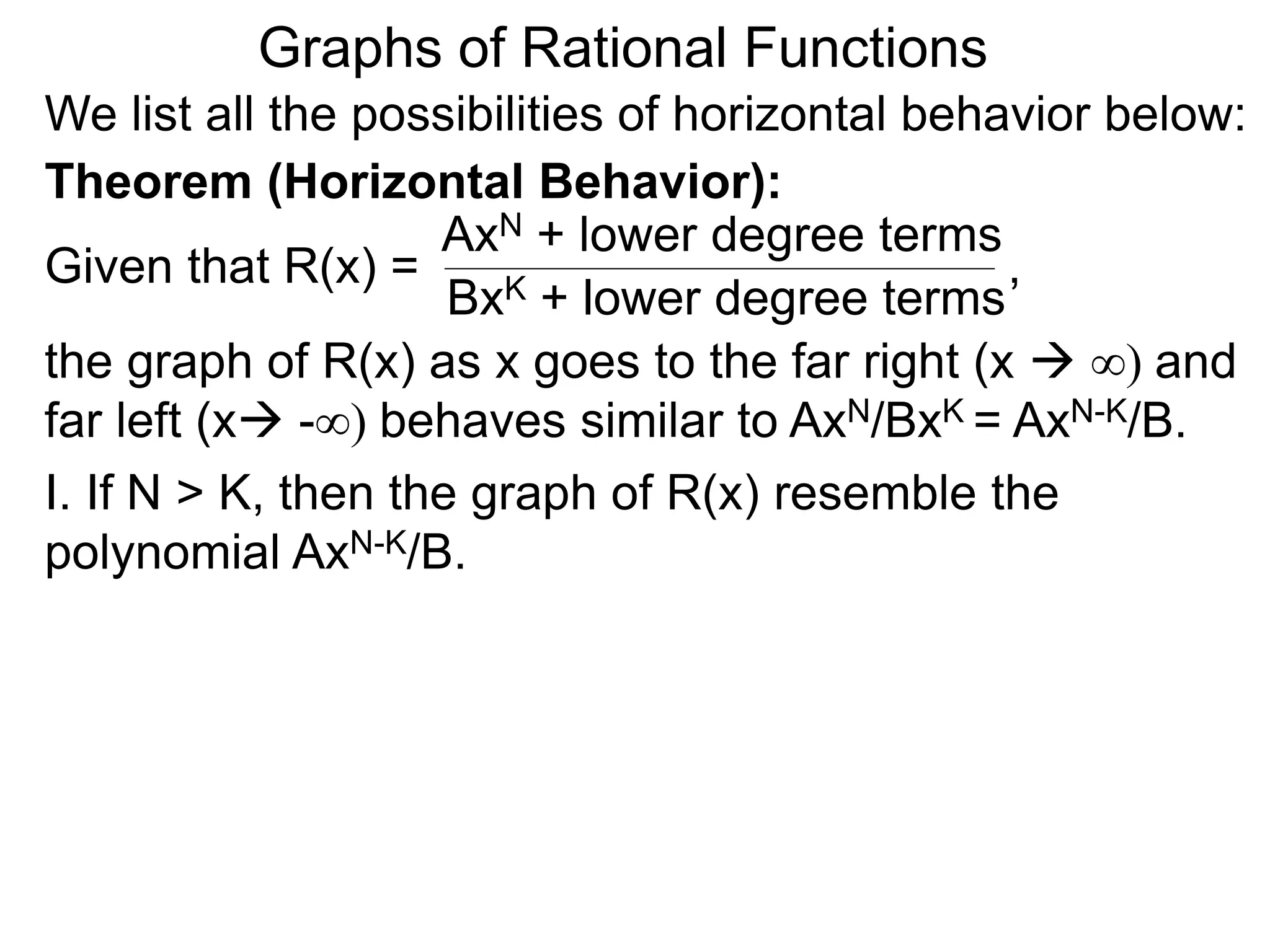 Graphs of Rational Functions
We list all the possibilities of horizontal behavior below:
Given that R(x) =
AxN + lower degree terms
BxK + lower degree terms
Theorem (Horizontal Behavior):
the graph of R(x) as x goes to the far right (x  ∞) and
far left (x -∞) behaves similar to AxN/BxK = AxN-K/B.
I. If N > K, then the graph of R(x) resemble the
polynomial AxN-K/B.
,
 