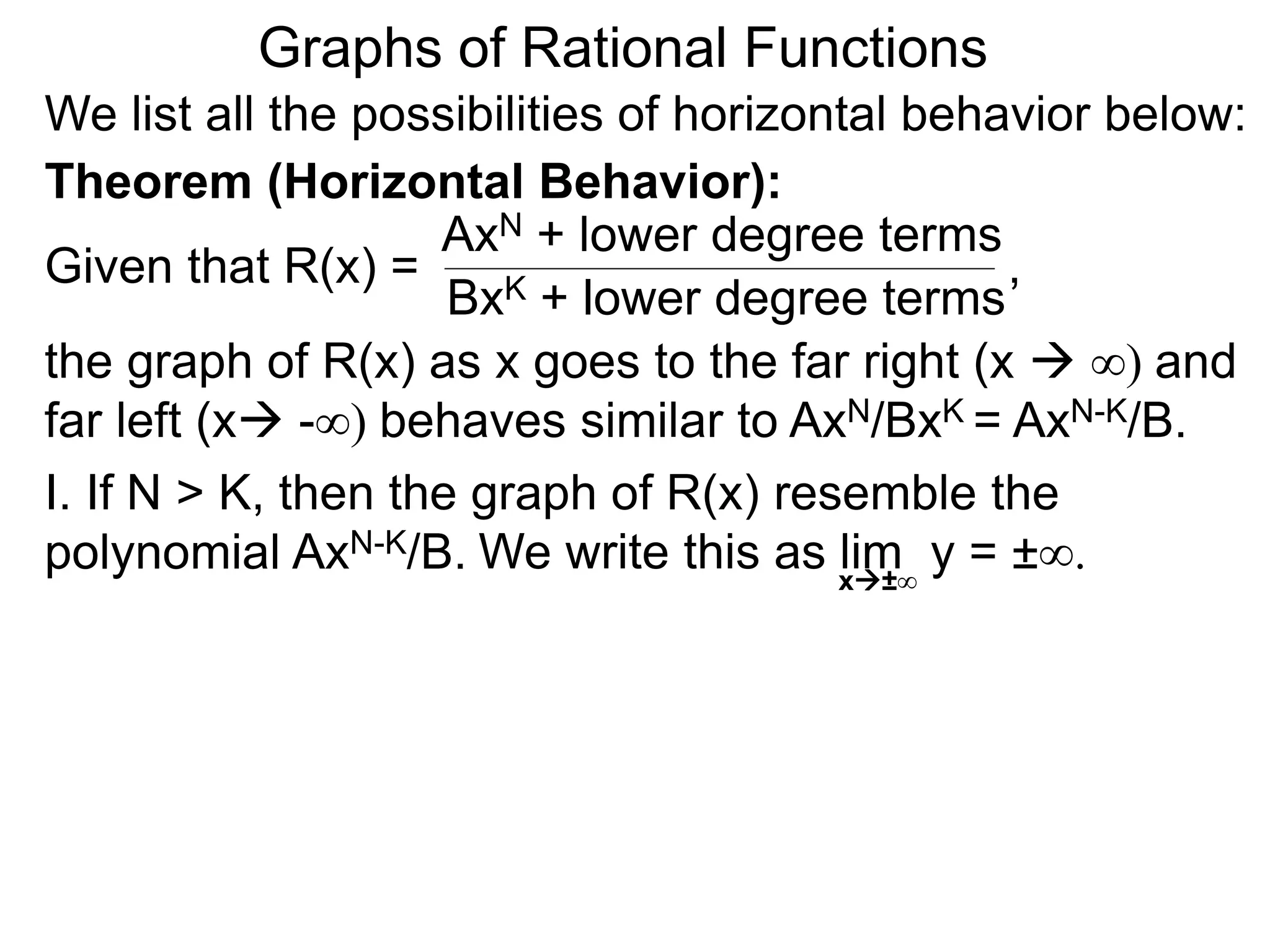 Graphs of Rational Functions
We list all the possibilities of horizontal behavior below:
Given that R(x) =
AxN + lower degree terms
BxK + lower degree terms
Theorem (Horizontal Behavior):
the graph of R(x) as x goes to the far right (x  ∞) and
far left (x -∞) behaves similar to AxN/BxK = AxN-K/B.
I. If N > K, then the graph of R(x) resemble the
polynomial AxN-K/B.
,
We write this as lim y = ±∞.x±∞
 