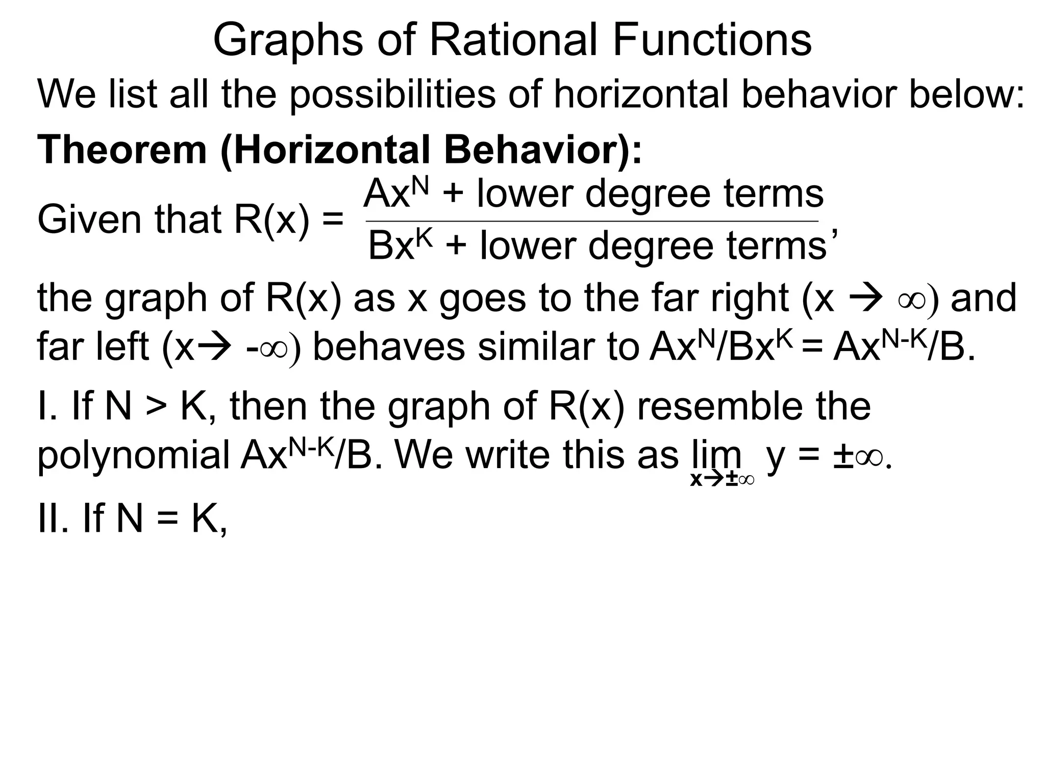 Graphs of Rational Functions
We list all the possibilities of horizontal behavior below:
Given that R(x) =
AxN + lower degree terms
BxK + lower degree terms
Theorem (Horizontal Behavior):
the graph of R(x) as x goes to the far right (x  ∞) and
far left (x -∞) behaves similar to AxN/BxK = AxN-K/B.
I. If N > K, then the graph of R(x) resemble the
polynomial AxN-K/B.
II. If N = K,
,
We write this as lim y = ±∞.x±∞
 