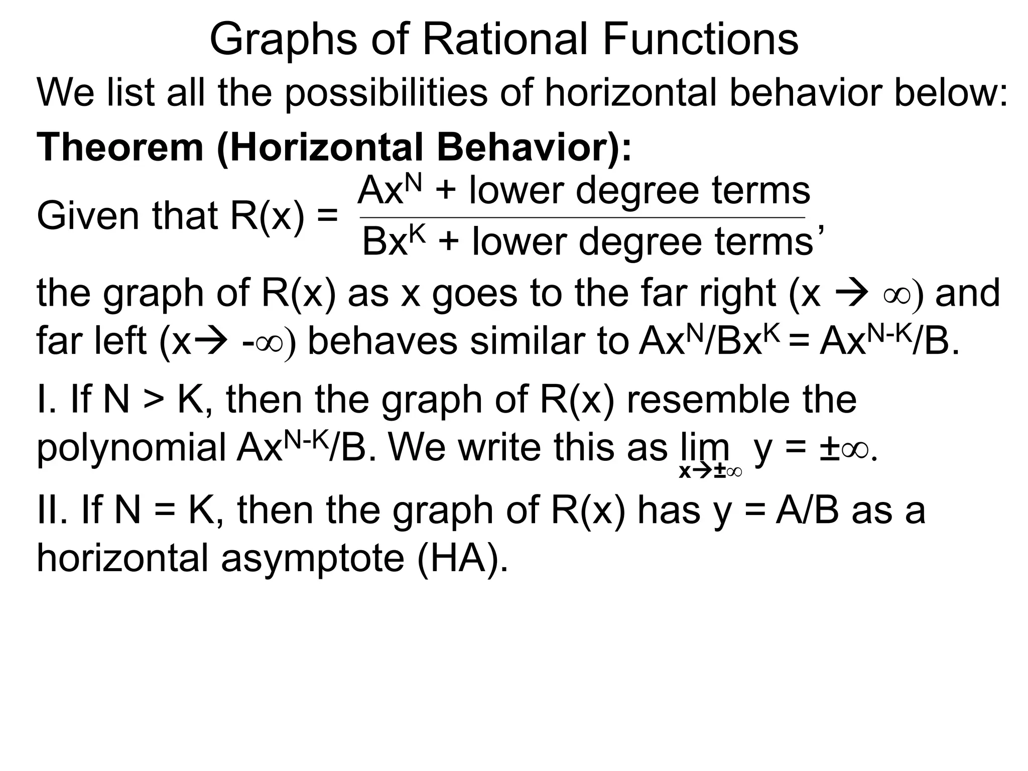 Graphs of Rational Functions
We list all the possibilities of horizontal behavior below:
Given that R(x) =
AxN + lower degree terms
BxK + lower degree terms
Theorem (Horizontal Behavior):
the graph of R(x) as x goes to the far right (x  ∞) and
far left (x -∞) behaves similar to AxN/BxK = AxN-K/B.
I. If N > K, then the graph of R(x) resemble the
polynomial AxN-K/B.
II. If N = K, then the graph of R(x) has y = A/B as a
horizontal asymptote (HA).
,
We write this as lim y = ±∞.x±∞
 