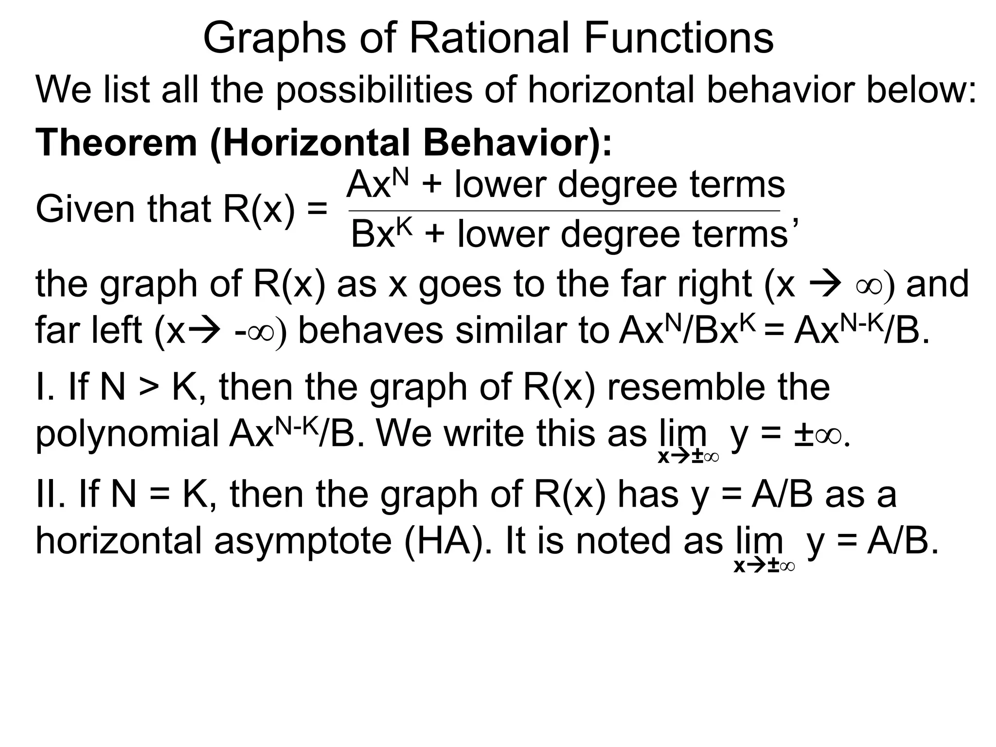 Graphs of Rational Functions
We list all the possibilities of horizontal behavior below:
Given that R(x) =
AxN + lower degree terms
BxK + lower degree terms
Theorem (Horizontal Behavior):
the graph of R(x) as x goes to the far right (x  ∞) and
far left (x -∞) behaves similar to AxN/BxK = AxN-K/B.
I. If N > K, then the graph of R(x) resemble the
polynomial AxN-K/B.
II. If N = K, then the graph of R(x) has y = A/B as a
horizontal asymptote (HA). It is noted as lim y = A/B.x±∞
,
We write this as lim y = ±∞.x±∞
 