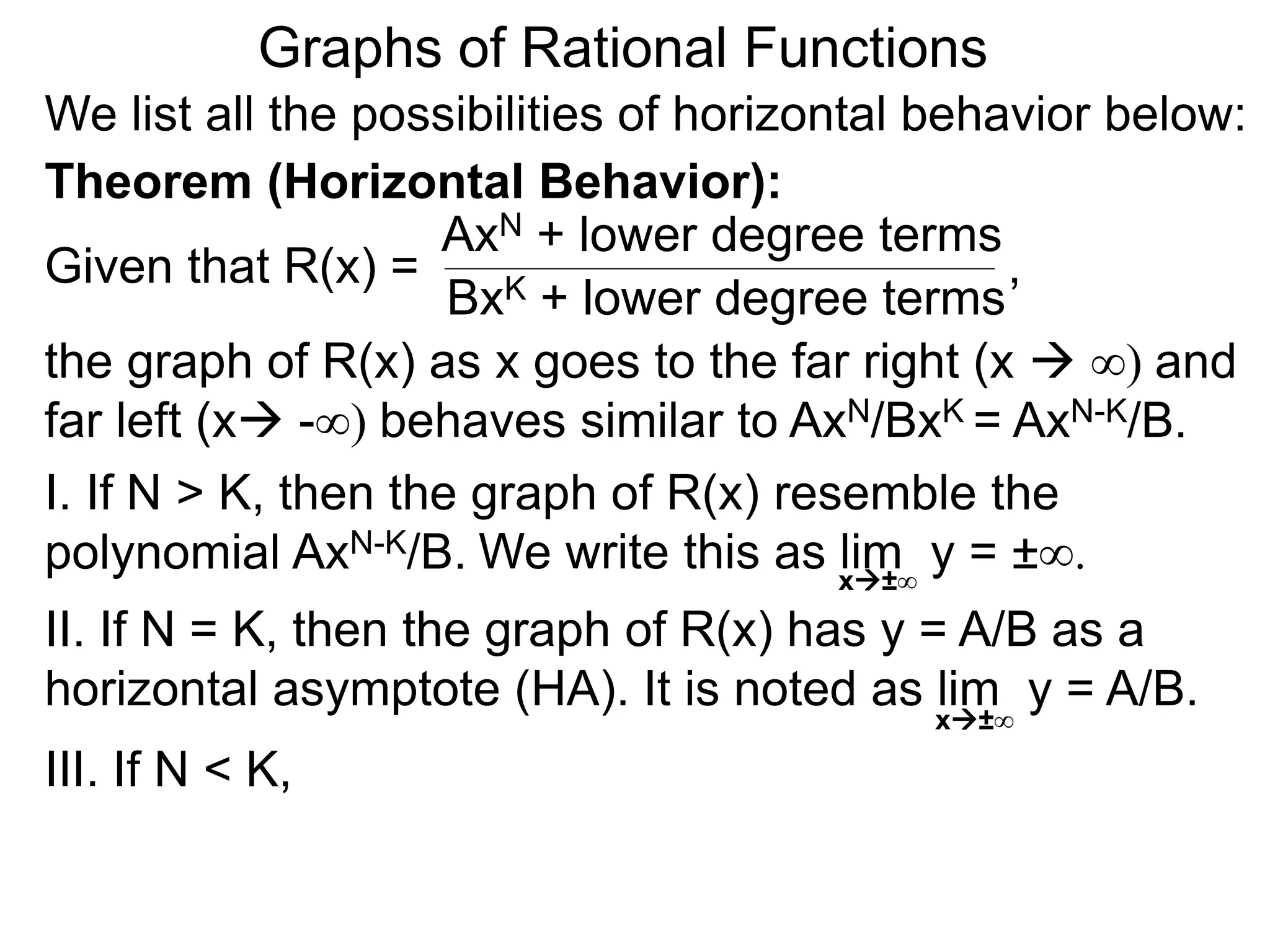Graphs of Rational Functions
We list all the possibilities of horizontal behavior below:
Given that R(x) =
AxN + lower degree terms
BxK + lower degree terms
Theorem (Horizontal Behavior):
the graph of R(x) as x goes to the far right (x  ∞) and
far left (x -∞) behaves similar to AxN/BxK = AxN-K/B.
I. If N > K, then the graph of R(x) resemble the
polynomial AxN-K/B.
II. If N = K, then the graph of R(x) has y = A/B as a
horizontal asymptote (HA). It is noted as lim y = A/B.
III. If N < K,
x±∞
,
We write this as lim y = ±∞.x±∞
 