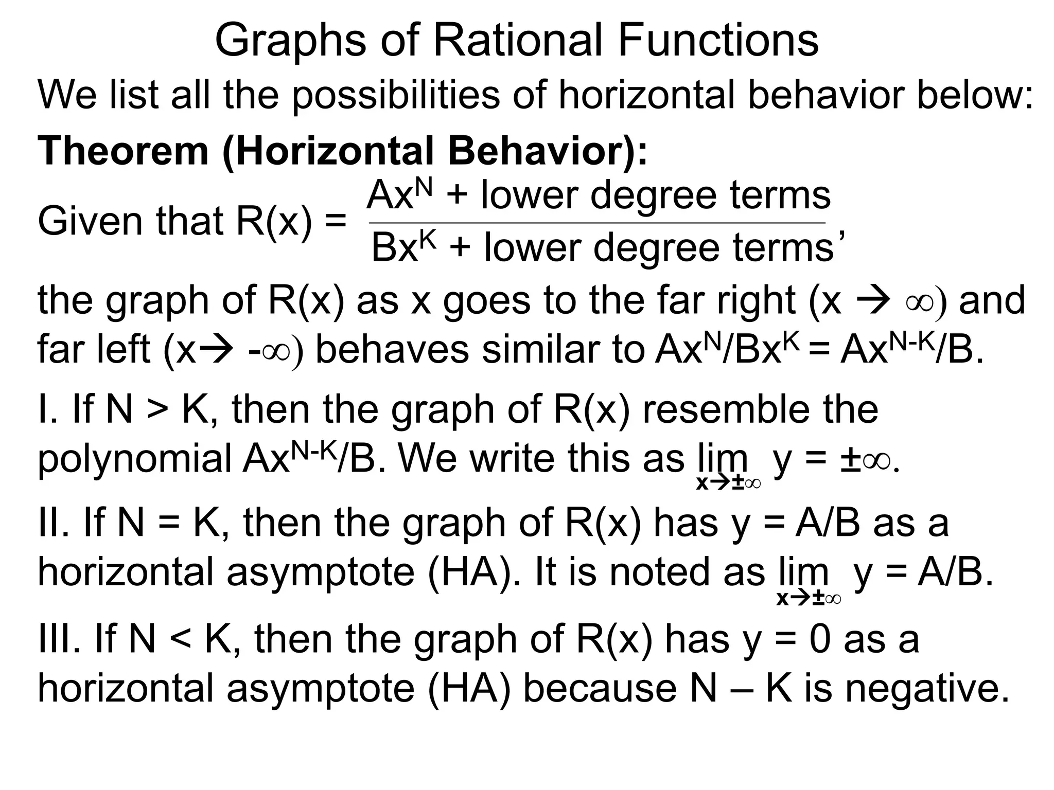 Graphs of Rational Functions
We list all the possibilities of horizontal behavior below:
Given that R(x) =
AxN + lower degree terms
BxK + lower degree terms
Theorem (Horizontal Behavior):
the graph of R(x) as x goes to the far right (x  ∞) and
far left (x -∞) behaves similar to AxN/BxK = AxN-K/B.
I. If N > K, then the graph of R(x) resemble the
polynomial AxN-K/B.
II. If N = K, then the graph of R(x) has y = A/B as a
horizontal asymptote (HA). It is noted as lim y = A/B.
III. If N < K, then the graph of R(x) has y = 0 as a
horizontal asymptote (HA) because N – K is negative.
x±∞
,
We write this as lim y = ±∞.x±∞
 