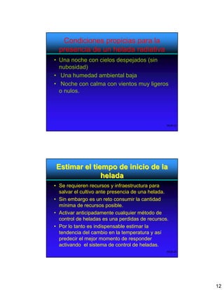 Condiciones propicias para la
  presencia de un helada radiativa
• Una noche con cielos despejados (sin
  nubosidad)
• Una humedad ambiental baja
• Noche con calma con vientos muy ligeros
  o nulos.




                                                WOB-23




Estimar el tiempo de inicio de la
              helada
• Se requieren recursos y infraestructura para
  salvar el cultivo ante presencia de una helada.
• Sin embargo es un reto consumir la cantidad
  mínima de recursos posible.
• Activar anticipadamente cualquier método de
  control de heladas es una perdidas de recursos.
• Por lo tanto es indispensable estimar la
  tendencia del cambio en la temperatura y así
  predecir el mejor momento de responder
  activando el sistema de control de heladas.
                                                WOB-24




                                                         12
 
