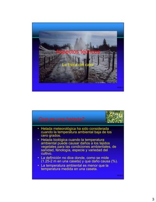 Aspectos teóricos

              La física del calor




                                               WOB-5




Que es una helada?
• Helada meteorológica ha sido considerada
  cuando la temperatura ambiental baja de los
  cero grados.
• Helada biológica cuando la temperatura
  ambiental puede causar daños a los tejidos
  vegetales para las condiciones ambientales, de
  sanidad, fenología, especie y variedad del
  cultivo.
• La definición no dice donde, como se mide
  (1.25-2 m en una caseta) y que daño causa (%).
• La temperatura ambiental es menor que la
  temperatura medida en una caseta.
                                               WOB-6




                                                       3
 