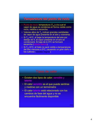 Temperatura del punto de rocío
• Punto de rocío: temperatura (Tpr) a la cual el
  vapor de agua se condensa en forma visible como
  rocío, neblina o escarcha.
• Valores altos de Tpr indican grandes cantidades
  de vapor de agua presente en el aire y viceversa.
• Si Tpr=4oC, al bajar la temperatura del aire por
  debajo de 4, el vapor presente en el aire se
  condensará. Si baja de lo 0oC se formará
  escarcha (helada blanca).
• Si Tpr<0oC, el hielo no será visible a temperaturas
  del aire menores a 0oC, causando un gran daño a
  los cultivos (heladas negras).                    WOB-7




               Tipos de calor
• Existen dos tipos de calor: sensible y
  latente
• El calor sensible es el que puede sentirse
  y medirse con un termómetro
• El calor latente está relacionado con los
  cambios de fase del agua y no se
  encuentra fácilmente disponible


                                                     WOB-8




                                                             4
 