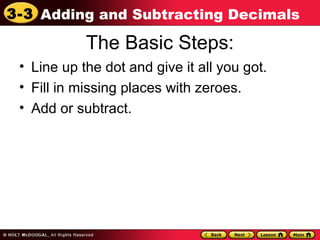3-3 Adding and Subtracting Decimals
The Basic Steps:
• Line up the dot and give it all you got.
• Fill in missing places with zeroes.
• Add or subtract.
 