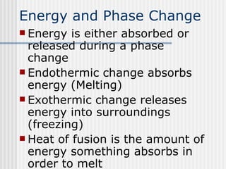 Energy and Phase Change Energy is either absorbed or released during a phase change Endothermic change absorbs energy (Melting) Exothermic change releases energy into surroundings (freezing) Heat of fusion is the amount of energy something absorbs in order to melt 