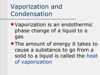 Vaporization and Condensation Vaporization is an endothermic phase change of a liquid to a gas The amount of energy it takes to cause a substance to go from a solid to a liquid is called the  heat of vaporization  
