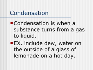 Condensation Condensation is when a substance turns from a gas to liquid. EX. include dew, water on the outside of a glass of lemonade on a hot day. 