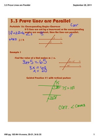 3.3 Prove Lines are Parallel                                               September 26, 2011




      3.3 Prove Lines are Parallel
     Postulate 16: Corresponding Angles Converse
                             If 2 lines are cut by a transversal so the corresponding 
                             angles are congruent, then the lines are parallel.

                                                     2       j
               j // k
                                                 6          k




     Example 1

           Find the value of x that makes m // n.
                                                                     (3x + 5)   m

                                                                    65           n




                                Guided Practice #1 with vertical partner




HW pg. 165 #4­14 evens, 29­31, 34 & 35                                                          1
 