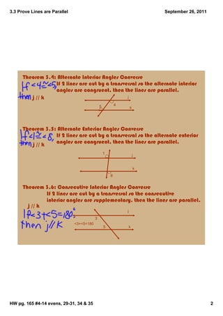 3.3 Prove Lines are Parallel                                               September 26, 2011




      Theorem 3.4: Alternate Interior Angles Converse
                              If 2 lines are cut by a transversal so the alternate interior 
                              angles are congruent, then the lines are parallel.
             j // k                                          j

                                               5           4
                                                                   k




      Theorem 3.5: Alternate Exterior Angles Converse
                              If 2 lines are cut by a transversal so the alternate exterior 
                              angles are congruent, then the lines are parallel.
             j // k
                                                   1                   j


                                                                       k
                                                       8


      Theorem 3.6: Consecutive Interior Angles Converse
                       If 2 lines are cut by a transversal so the consecutive 
                       interior angles are supplementary, then the lines are parallel.
          j // k
                                                               j
                                           3
                               <3+<5=180
                                                   5               k




HW pg. 165 #4­14 evens, 29­31, 34 & 35                                                          2
 