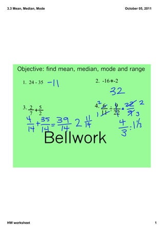 3.3 Mean, Median, Mode                        October 05, 2011




     Objective: find mean, median, mode and range

         1.  24 ­ 35           2.  ­16   ­2
                                      *


         3.  2 5               4.  6  9
               +
              7 2                  11    22



                       Bellwork




HW worksheet                                                     1
 