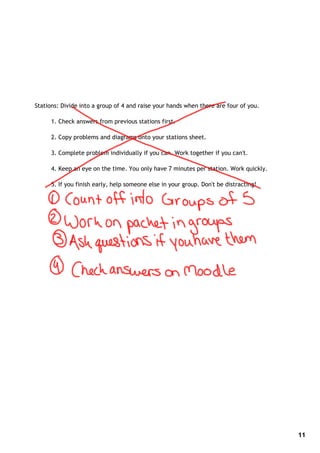 Stations: Divide into a group of 4 and raise your hands when there are four of you.

      1. Check answers from previous stations first.

      2. Copy problems and diagrams onto your stations sheet.

      3. Complete problem individually if you can. Work together if you can't.

      4. Keep an eye on the time. You only have 7 minutes per station. Work quickly.

      5. If you finish early, help someone else in your group. Don't be distracting!




                                                                                       11
 