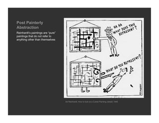 Post Painterly
Abstraction
Reinhardt’s paintings are “pure”
paintings that do not refer to
anything other than themselves




                                   Ad Reinhardt, How to look at a Cubist Painting (detail) 1946
 