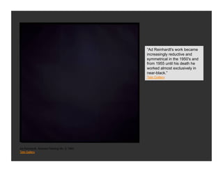 “Ad Reinhardt's work became
                                              increasingly reductive and
                                              symmetrical in the 1950's and
                                              from 1955 until his death he
                                              worked almost exclusively in
                                              near-black.”
                                              Tate Gallery




Ad Reinhardt, Abstract Painting No. 5, 1962
Tate Gallery
 