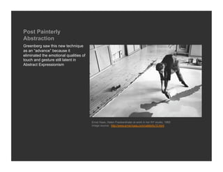 Post Painterly
Abstraction
Greenberg saw this new technique
as an “advance” because it
eliminated the emotional qualities of
touch and gesture still latent in
Abstract Expressionism




                                        Ernst Haas, Helen Frankenthaler at work in her NY studio, 1969
                                        Image source: http://www.ernst-haas.com/celebrity10.html
 