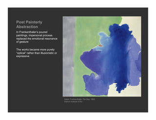 Post Painterly
Abstraction
In Frankenthaler’s poured
paintings, impersonal process
replaced the emotional resonance
of ges...