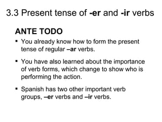 3.3 Present tense of -er and -ir verbs

  ANTE TODO
   You already know how to form the present
    tense of regular –ar verbs.
   You have also learned about the importance
    of verb forms, which change to show who is
    performing the action.
   Spanish has two other important verb
    groups, –er verbs and –ir verbs.
 