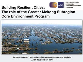 Sanath Ranawana, Senior Natural Resources Management Specialist
Asian Development Bank
Building Resilient Cities:
The role of the Greater Mekong Subregion
Core Environment Program
 