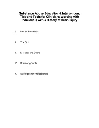 Substance Abuse Education & Intervention:
       Tips and Tools for Clinicians Working with
        Individuals with a History of Brain Injury


I:     Use of the Group



II.    The Quiz



III.   Messages to Share



IV.    Screening Tools



V.     Strategies for Professionals
 