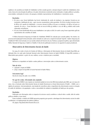vigilância e de assistência em Saúde do Trabalhador no SUS, visando garantir a atenção integral à saúde dos trabalhadores, bem
como a busca da concretização de políticas e de ações intersetoriais envolvendo outras instituições e órgãos públicos e privados,
universidades, instituições de ensino e de pesquisa, entidades representativas de trabalhadores e movimentos sociais.

       resultados
       • De 2003 a 2010, foram habilitados 164 Cerest, totalizando 181, sendo 26 estaduais e 155 regionais. Encontra-se em
         tramitação a habilitação de oito , cujos recursos orçamentários estão garantidos. Os Cerest recebem incentivo único
         de R$ 50 mil, quando da habilitação, e recursos mensais de R$ 40 mil para os estaduais e de R$ 30 mil para os
         regionais. De 2003 a , foram liberados à rede em torno de R$ 234 milhões e cerca de R$ 5,5 milhões estão sendo
         repassados mensalmente.
       • Em 2010, foram beneficiados 88.770.000 trabalhadores com ações no SUS. Em 2008 e 2009, foram capacitados 95% dos
         representantes dos conselhos de Saúde.

         A Política Nacional de Segurança de Saúde do Trabalhador (PNSST) foi colocada para consulta pública. No entanto, seu
processo de formalização foi descontinuado, sendo retomado em 2008 com a criação da Comissão Tripartite - Saúde e Segurança do
Trabalho (CT-SST). Esta Comissão, em sua reunião ordinária de fevereiro de 2010, finalizou a proposta de política, agora denominada
Política Nacional de Segurança e Saúde no Trabalho. O decreto de publicação encontra-se no aguardo de sanção presidencial.

       observatório de determinantes Sociais da Saúde

        Em 2009, foi criado o Centro de Estudos de Políticas e Informações de Determinantes Sociais da Saúde (Cepi-DSS), por
indicação feita, em 2008, pela Comissão Nacional sobre Determinantes Sociais da Saúde (CNDSS). O Cepis-DSS constituiu o
Observatório para produzir, a partir de 2010, análises, cursos e relatórios para a sociedade.

       objetivo
       Monitorar as iniquidades em Saúde e avaliar políticas e intervenções sobre os determinantes sociais.

       data de início
       • 13/3/2006: criação da CNDSS.
       • 2009:i criação do Cepi-DSS na Escola Nacional de Saúde Pública.

       Instrumento legal
       Decreto de março de 2006: cria o CNDSS.

       Por que foi criado, reformulado e/ou ampliado
        A criação da CNDSS é uma resposta ao movimento global em torno dos DSS desencadeado pela OMS, que, em março de
2005, criou a Comissão sobre Determinantes Sociais da Saúde (Commission on Social Determinants of Health – CSDH), com o
objetivo de promover, internacionalmente, uma tomada de consciência sobre a importância dos determinantes sociais na situação
de saúde de indivíduos e de populações e sobre a necessidade do combate às iniquidades de Saúde por eles geradas.

       resultados
        Publicação com informações sobre os impactos da estrutura social, econômica e cultural sobre a saúde, além de avaliar
políticas voltadas a esses temas.
        Como resultado, o relatório da CNDSS apresenta propostas para garantir a abordagem dos determinantes sociais da saúde
na definição e na implementação das políticas públicas.
        Ver página: http://www.determinantes.fiocruz.br.




                                                                                                                            Saúde     241
 