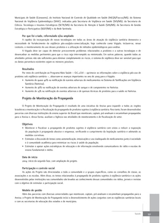 Municipais de Saúde (Conasems), do Instituto Nacional de Controle de Qualidade em Saúde (INCQS/Fiocruz/MS), do Sistema
Nacional de Vigilância Epidemiológica (SNVE), indicados pela Secretaria de Vigilância em Saúde (SVS/MS), da Secretaria de
Ciência, Tecnologia e Insumos Estratégicos (SCTIE/MS) da Secretaria de Atenção à Saúde (SAS/MS), da Secretaria de Gestão
Estratégica e Participativa (SGEP/MS) e da Rede Sentinela.

       Por que foi criado, reformulado e/ou ampliado
        A rapidez da incorporação de novas tecnologias em todas as áreas de atuação da vigilância sanitária demonstra a
necessidade de fortalecimento da vigilância pós-uso/pós-comercialização, hoje conhecida como Vigipós. Incluem-se, nesse
contexto, o monitoramento do uso desses produtos e a utilização de métodos epidemiológicos para análise.
        A Vigipós deve ser capaz de detectar precocemente problemas relacionados a produtos e a outras tecnologias e de
desencadear as medidas pertinentes para que o risco seja interrompido ou minimizado. Em outras palavras, quando todas as
atividades prévias não são suficientes para eliminar completamente os riscos, o sistema de vigilância deve ser sensível para que
os danos porventura existentes sejam os menores possíveis.

       resultados
       Por meio de contribuição ao Programa Mais Saúde – O.C.2.D.8 – aprimorar as informações sobre a vigilância pós-uso de
produtos sob vigilância sanitária –, observam-se avanços importantes no ano de 2009 para a Vigipós:
       • Aumento de quase 40% na notificação de eventos adversos de medicamentos no Sistema de Notificações em Vigilância
          Sanitária (Notivisa).
       • Aumento de 36% na notificação de eventos adversos de sangue e de componentes no Notivisa.
       • Aumento de 14% na notificação de eventos adversos e de queixas técnicas de produtos para a saúde no Notivisa.

       Projeto de monitoração da Propaganda

        O Projeto de Monitoração da Propaganda é resultado de uma iniciativa da Anvisa para expandir a todas as regiões
brasileiras a monitoração e a fiscalização da propaganda de produtos sujeitos à vigilância sanitária. Para tanto, foram desenvolvidas
parcerias com diversas instituições de ensino superior do Brasil que monitoram, captam, pré-analisam e encaminham propagandas
para a Anvisa e, dessa forma, auxiliam a Agência nas atividades de monitoramento e de fiscalização do setor.

       objetivos
       • Monitorar e fiscalizar a propaganda de produtos sujeitos à vigilância sanitária com vistas a reduzir a exposição
         da população à propaganda abusiva e enganosa, verificando o cumprimento da legislação sanitária e adotando as
         medidas corretivas.
       • Estimular a discussão de temas como automedicação, intoxicações e uso inadequado de medicamentos junto à sociedade
         e à comunidade acadêmica para minimizar os riscos à saúde da população.
       • Estimular e apoiar ações estratégicas de educação e de informação envolvendo comunicadores de rádio e escolas de
         ensino fundamental e médio.

       data de início
       2004: início da segunda fase, com ampliação do projeto.

       Participação e controle social
       As ações do Projeto são direcionadas a toda a comunidade e a grupos específicos, como os conselhos de classe, as
associações e as escolas. Além disso, os temas relacionados à propaganda de produtos sujeitos à vigilância sanitária e as ações
desenvolvidas pelas instituições nas comunidades são levados ao conhecimento dessas comunidades via rádios, jornais e revistas
com o objetivo de estimular a participação social.

       modelo de gestão
        Além das parcerias com diversas universidades que monitoram, captam, pré-analisam e encaminham propagandas para a
Anvisa, o Projeto de Monitoração da Propaganda inclui o desenvolvimento de ações conjuntas com as vigilâncias sanitárias locais
e com as secretarias de educação dos estados e de municípios.



                                                                                                                              Saúde     331
 