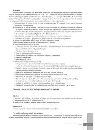 resultados
        Diversos projetos estruturantes com potencial em inovação têm sido desenvolvidos pela Fiocruz, contribuindo para o
avanço da produção nacional no Complexo Industrial da Saúde e para a diminuição da dependência tecnológica do País no campo
dos insumos estratégicos da saúde, com destaque para o desenvolvimento e para a produção de bioprodutos, de medicamentos,
de reagentes e de vacinas. Ressaltamos aqueles em fases avançadas de desenvolvimento e com previsão para início de produção
e de incorporação ao SUS nos dois próximos anos, muitos com foco nas doenças negligenciadas:
        • Desenvolvimento de novas vacinas de alta tecnologia:meningite C conjugada, febre amarela inativada,
           leptospirose, esquistossomose.
        • Implementação no SUS de modernas e mais seguras técnicas de análise para diagnóstico, de apoio ao tratamento
           e de vigilância epidemiológica em DST, doenças negligenciadas e hemoterapia: diagnóstico leishmaniose visceral,
           diagnóstico HIV e HCV, diagnóstico leptospirose, diagnóstico molecular tuberculose, diagnóstico esquistossomose,
           teste aglutinação rotavírus e Direct Agglutination Test (DAT) de leishmaniose.
        • Desenvolvimento tecnológico de novas formulações em antirretrovirais e em outros medicamentos.
        • Transferência de tecnologia e desenvolvimento de biofármacos de fronteira (interferon peguilado).
        • Incorporação da tecnologia de biofármacos por DNA recombinante – insulina.
        Também merecem destaque no período os seguintes produtos e métodos:
        • Produtos e insumos estratégicos de saúde:
          D Análogos da lidocaína, com atividade anti-inflamatória e antiasmática Antígeno filtrado de Histoplasma capsulatum,
              Paracoccidioides brasiliensis e Aspergilus fumigatus
          D Cloroquina 150mg e primaquina 15mg
          D Nova formulação de amoxicilina suspensão
          D Novos análogos de mexiletine com atividade anti-inflamatória e antiasmática
          D Omeprazol 10mg e 20mg
          D Oseltamivir 75mg cápsula
        • Métodos e processos de interesse para o SUS:
          D Aferição de custos e de custo-efetividade de atividades de pesquisa clínica ampliada.
          D Análise de Eritropoetina Humana Recombinante via eletroforese SDSPAGE, Imunoblot e cromatografia líquida 87.
          D ConPad 1.1: Sistema Informatizado para Controle de Estoque de Materiais de Referência de Agrotóxicos para Análise
              de Alimentos sujeitos à Vigilância Sanitária.
          D Detecção de Salmonella spp. em matriz de leite em pó pela técnica de liofilização.
          D DiagnosisMed: software para avaliação da performance de testes diagnósticos em saúde
          D Metodologia de detecção de vírus rábico residual em células.
          D Padronização e validação do ELISA com a utilização de anticorpos monoclonais anti-HBs e antígenos HBsAg.
          D Sistema de Monitoramento e Controle Populacional do Aedes (SMCP-Aedes).
          D Evolução de publicações em revistas indexadas, 2003/2009: foram 7.506 publicações.
          D Pedidos de Patentes requeridos no Brasil e no exterior, 2003/2009: foram 41 no Brasil e 98 no exterior.

       expansão e reestruturação da fiocruz em território nacional


       objetivos
       • Aumentar a rede de ciência e de tecnologia no País por meio da incorporação de novas unidades, focando, sobretudo,
         as necessidades regionais de saúde da população.
       • Reestruturar as unidades já existentes, modernizando e adequando instalações.

       data de início
       Em 2007, surgiram as primeiras iniciativas de incorporação das novas unidades.

       Por que foi criado, reformulado e/ou ampliado
       A expansão nacional da Fiocruz é uma das políticas adotadas para o fortalecimento do complexo industrial/produtivo
da saúde, fortalecendo as pesquisas e o desenvolvimento tecnológico focando soluções em saúde nas diversas regiões do País.



                                                                                                                        Saúde    333
 