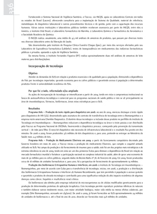 336
             Fortalecendo o Sistema Nacional de Vigilância Sanitária, a Fiocruz, via INCQS, apoia os Laboratórios Centrais em todos
      os estados do Brasil (Lacens), oferecendo consultoria para a implantação de Sistema da Qualidade, material de referência,
      metodologias de diagnóstico laboratorial e outros procedimentos técnicos e de gestão, junto com a capacitação dos recursos
      humanos. Várias outras instituições e laboratórios públicos também receberam assessoria por parte do INCQS, entre eles o
      Inmetro, o Instituto Vital Brasil, o Laboratório Farmacêutico da Marinha, o Laboratório Químico e Farmacêutico da Aeronáutica e
      a Sociedade Brasileira de Química.
             O INCQS realiza, anualmente, uma média de 4,5 mil análises de amostras de produtos, que passam por diversos testes
      nos diversos laboratório antes da liberação do laudo.
             São desenvolvidos pelo Instituto de Pesquisa Clínica Evandro Chagas (Ipec), por meio dos serviços ofertados pelo seu
      Laboratório de Equivalência Farmacêutica (LabSefar), testes de bioequivalência em medicamentos das indústrias farmacêuticas
      públicas e privadas, apoiando a ação de Vigilância Sanitária.
             Da mesma forma, o Instituto Fernandes Figueira (IFF) realiza aproximadamente duas mil análises de amostras de leite
      materno para distribuição/ano.

             Incorporação de tecnologia

             objetivo
              Atender às demandas do SUS em relação a produtos essenciais e de qualidade para a população, diminuindo a dependência
      do País por tecnologias importadas, gerando economia para os cofres públicos e garantindo acesso à população a determinados
      produtos frente à vulnerabilidade econômica do País.

             Por que foi criado, reformulado e/ou ampliado
             As ações de incorporação de tecnologia se intensificaram a partir de 2004, tendo em vista o compromisso institucional na
      busca de autossuficiência tecnológica e comercial para os programas nacionais de saúde pública e isto se vê principalmente na
      área de imunobiológicos, fármacos, biofármacos, áreas estas estratégicas para o SUS.

             resultados
              Programa aids – Produção do teste rápido para diagnóstico em 2006: no ano de 2004, mereceu destaque o teste rápido
      para diagnóstico de HIV (1/2), desenvolvido após assinatura de contrato de transferência de tecnologia entre o Biomanguinhos e a
      empresa norte-americana Chembio Diagnostics. O domínio dessa tecnologia e a inclusão desse produto no portfólio do Instituto de
      Tecnologia em Imunobiológicos – Biomanguinhos reduziram a dependência tecnológica na área e o teste passou a ser distribuído
      pela Fiocruz ao Programa Nacional de DST/Aids, favorecendo o diagnóstico precoce, começando pela prevenção da transmissão
      vertical – de mãe para filho. O novo kit diagnóstico não necessita de infraestrutura laboratorial e o resultado fica pronto em dez
      minutos. De 2006 a 2009, foram produzidos 3,6 milhões de kits diagnósticos e, para 2010, pretende-se entregar ao Ministério da
      Saúde mais 2,4 milhões de kits.
              Programa aids – Produção do medicamento efavirenz em 2009: a partir do licenciamento compulsório decretado pelo
      Governo brasileiro em maio de 2007, a Fiocruz iniciou a produção do medicamento Efavirenz, que compõe o coquetel antiaids
      utilizado no SUS. No campo da produção e do fornecimento de insumos para a saúde, este foi um dos projetos mais estratégicos e de
      extrema relevância no ano de 2009, tendo em vista ser um dos primeiros frutos para diminuir a dependência do Brasil em relação ao
      mercado farmacêutico mundial e fortalecer a participação nacional no complexo industrial da saúde, além de gerar uma economia de
      mais de 30 milhões para os cofres públicos, segundo dados da Revista Radis nº 78, de fevereiro de 2009. Em 2009, foram produzidas
      cerca de 18 milhões de unidades farmacêuticas e, para 2010, há a perspectiva de fornecimento de aproximadamente 19 milhões.
              Produção dos biofármacos eritropoetina Humana e Interferon, em 2006: o Instituto de Tecnologia em Imunobiológicos –
      Biomanguinhos, por meio de acordo com Cuba para a transferência de tecnologia, iniciou, em 2006, a produção e a distribuição
      dos biofármacos Eritropoetiuna Humana e Interferon 2b Humano Recombinante, que tem permitido à população o acesso gratuito
      e garantido a produtos de elevada tecnologia e contribuído para uma significativa redução do alto impacto econômico de algumas
      doenças como câncer, hepatites e insuficiência renal crônica.
              Os biofármacos são obtidos pelo emprego industrial de microorganismos ou de células modificadas geneticamente para a
      produção de determinadas proteínas de aplicação terapêutica. Esta tecnologia permite reproduzir proteínas idênticas às naturais
      e também elaborar outras totalmente novas, com maior atividade biológica, maior vida média ou menos efeitos colaterais, por
      exemplo (Site Biomanguinhos, acessado em 1/9/2010). De 2006 a 2009, já foram fornecidos ao SUS aproximadamente 24 milhões
      de unidades de biofármacos e, até o final do ano de 2010, deverão ser fornecidas mais 9,8 milhões de unidades.
 