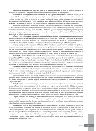 transferência de tecnologia, em 2009, para produção do Interferon Peguilado: em 2009, foi firmada transferência de
tecnologia com o governo de Cuba para o desenvolvimento do Interferon Peguilado, em Biomanguinhos.
         Incorporação de tecnologia de biofármaco recombinate em 2007 – produção de insulina: o processo de incorporação de
tecnologia de biofármacos por DNA recombinante para a produção nacional de insulina, iniciado em 2006 por meio de intercâmbio com
o Instituto Ucraniano CJSC – Indar, vai permitir que se produzam 50 milhões de doses de insulina humana por ano a partir de 2011. A
geração de um produto final mais barato e eficaz impactará não só em melhorias no cuidado ao diabético, mas também na regulação
do mercado e na diminuição do gasto com esse insumo – atualmente o Brasil importa 170 milhões de doses do medicamento.
         A incorporação da tecnologia recombinante permitirá à Fiocruz suprir o País e regular o mercado, mas, principalmente,
vai abrir um capítulo de desenvolvimento tecnológico associado visando a outros biofármacos. Enquanto ocorre o processo de
transferência de tecnologia, em 2009 já foram importados e distribuídos 504 mil frascos e mais 504 mil chegaram em 23/11/2010
na Fiocruz. A licença de importação para um terceiro embarque do mesmo quantitativo já foi autorizada. O Ministério da Saúde
já investiu R$ 39 milhões no período de 2007 a 2011.
         Influenza a H1n1 – Produção do medicamento fosfato de oseltamivir, em 2009, e pesquisa para desenvolvimento do teste
diagnóstico: o Instituto de Tecnologia em Fármacos (Farmanguinhos) iniciou, em 2009, a produção e a distribuição do medicamento
Fosfato de Oseltamivir sob o formato de cápsulas. Este é considerado o medicamento mais eficiente até o momento no tratamento da
influenza A H1N1 e foi distribuído aos estados e a hospitais de referência, segundo determinação do Ministério da Saúde.
         Em 2009, foram produzidos cerca de seis milhões de unidades farmacêuticas e, para 2010, há a previsão de mais 13 milhões.
Pesquisadores da Fiocruz estão envolvidos em um projeto que visa aperfeiçoar o diagnóstico laboratorial do vírus da influenza A
H1N1, hoje fornecido pela OMS, visando à substituição por similares nacionais de maior qualidade e sensibilidade, além de promover
maior autonomia para o sistema brasileiro, economia de recursos públicos e ampliação da capacidade de análises de amostras. O
término dos testes está previsto para o final de 2010, com entrega da primeira remessa ao Ministério da Saúde em 2011.
         Produção da vacina contra rotavírus, em 2008: Biomanguinhos assinou contrato de transferência de tecnologia com a
GlaxoSmithkline (GSK) para produção da vacina contra rotavírus, com previsão de que cerca de 50 milhões de doses dessa vacina
de alta tecnologia sejam produzidas até 2013 e fornecidas ao Programa Nacional de Imunização (PNI), do Ministério da Saúde,
para a redução nas hospitalizações por diarreia aguda em crianças menores de um ano. Entre 2008 e 2009, foram fornecidas mais
de 16 milhões de doses da vacina, com a perspectiva de entrega ao MS de mais 11 milhões em 2010.
         Produção da vacina tríplice Viral, em 2004: e outubro de 2003, BioManguinhos/Fiocruz e a empresa GlaxoSmithKline
assinaram um acordo de transferência de tecnologia da vacina combinada contra rubéola, sarampo e caxumba (chamada Tríplice
Viral), até então o único imunobiológico presente no calendário básico de vacinação ainda importado pelo Ministério da Saúde.
A partir de 2004, foi iniciada a assimilação da tecnologia e a produção da vacina.
         medicamento para pacientes com malária, em 2008: também se destaca o lançamento do medicamento Artesunato +
Mefloquina (ASMQ), utilizado por pacientes com malária, em 2008. Por meio de uma parceria com a Iniciativa de Medicamentos
para Doenças Negligenciadas – Drugs for Neglected Diseases Initiative (DNDI), o produto inovador foi totalmente desenvolvido
e registrado no Brasil.
         Produção da Vacina pneumocócica conjugada, em 2009: como compromisso com o fortalecimento da propriedade intelectual
nacional, a Fiocruz firmou o acordo de transferência de tecnologia com a empresa inglesa GlaxoSmithKline (GSK) para a produção
da vacina pneumocócica conjugada, que protege contra a pneumonia e a meningite por pneumococo, a otite média e as formas de
bronquite e de sinusite causadas pela bactéria pneumococo. Estima-se que a incorporação da vacina pneumocócica conjugada no SUS
contribuirá para evitar a morte de 10 mil crianças por ano. A produção foi iniciada no final de 2009. Em 2010, o Instituto de Tecnologia
de Imunobiológicos – Biomanguinhos estima totalizar 13 milhões de doses para atender à demanda do Ministério da Saúde.
         Conjunto diagnóstico para investigação da esquistossomose: em 2008, Biomanguinhos iniciou ainda a produção do Helm
Test, conjunto diagnóstico recomendado pela OMS para investigação de esquistossomose. Com registro na Anvisa, este novo
produto possibilita o preparo mais fácil do exame parasitológico de fezes para a identificação de ovos de helmintos, permitindo
melhor diagnóstico e controle da qualidade das lâminas.
         Biomanguinhos: junto com outros laboratórios públicos brasileiros, abastece o SUS com os imunobiológicos do Programa
Nacional de Imunizações, respondendo pela produção de cerca de um terço das vacinas consumidas no Brasil. Sua produção
é repassada ao governo a preços competitivos com os do mercado internacional, contribuindo para uma grande economia de
divisas. A produção de Biomanguinhos está voltada para vacinas contra poliomielite, tríplice viral (sarampo, caxumba e rubéola),
meningites meningocócicas A/C, por Haemophilus influenzae (HIB) e a conjugação do componente HIB com a vacina DTP, rotavírus
e pneumocócica. É também o maior produtor mundial da vacina contra a febre amarela, que é fornecida para várias agências da
Organização das Nações Unidas (ONU).



                                                                                                                                 Saúde     337
 