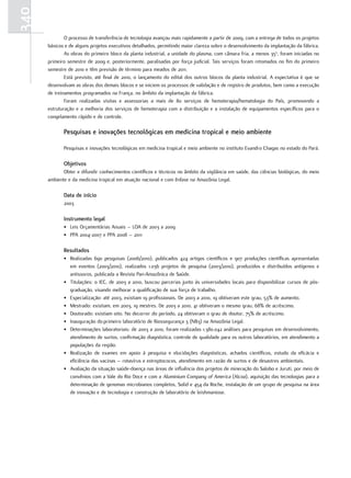 340
              O processo de transferência de tecnologia avançou mais rapidamente a partir de 2009, com a entrega de todos os projetos
      básicos e de alguns projetos executivos detalhados, permitindo maior clareza sobre o desenvolvimento da implantação da fábrica.
              As obras do primeiro bloco da planta industrial, a unidade do plasma, com câmara fria, a menos 35o, foram iniciadas no
      primeiro semestre de 2009 e, posteriormente, paralisadas por força judicial. Tais serviços foram retomados no fim do primeiro
      semestre de 2010 e têm previsão de término para meados de 2011.
              Está previsto, até final de 2010, o lançamento do edital dos outros blocos da planta industrial. A expectativa é que se
      desenvolvam as obras dos demais blocos e se iniciem os processos de validação e de registro de produtos, bem como a execução
      de treinamentos programados na França, no âmbito da implantação da fábrica.
              Foram realizadas visitas e assessorias a mais de 80 serviços de hemoterapia/hematologia do País, promovendo a
      estruturação e a melhoria dos serviços de hemoterapia com a distribuição e a instalação de equipamentos específicos para o
      congelamento rápido e de controle.

             Pesquisas e inovações tecnológicas em medicina tropical e meio ambiente

             Pesquisas e inovações tecnológicas em medicina tropical e meio ambiente no instituto Evandro Chagas no estado do Pará.

             objetivos
             Obter e difundir conhecimentos científicos e técnicos no âmbito da vigilância em saúde, das ciências biológicas, do meio
      ambiente e da medicina tropical em atuação nacional e com ênfase na Amazônia Legal.

             data de início
             2003

             Instrumento legal
             • Leis Orçamentárias Anuais – LOA de 2003 a 2009
             • PPA 2004-2007 e PPA 2008 – 2011

             resultados
             • Realizadas 690 pesquisas (2006/2010), publicados 424 artigos científicos e 907 produções científicas apresentadas
               em eventos (2003/2010), realizados 1.036 projetos de pesquisa (2003/2010), produzidos e distribuídos antígenos e
               antissoros, publicada a Revista Pan-Amazônica de Saúde.
             • Titulações: o IEC, de 2003 a 2010, buscou parcerias junto às universidades locais para disponibilizar cursos de pós-
               graduação, visando melhorar a qualificação de sua força de trabalho.
             • Especialização: até 2003, existiam 19 profissionais. De 2003 a 2010, 19 obtiveram este grau, 53% de aumento.
             • Mestrado: existiam, em 2003, 19 mestres. De 2003 a 2010, 41 obtiveram o mesmo grau, 68% de acréscimo.
             • Doutorado: existiam oito. No decorrer do período, 24 obtiveram o grau de doutor, 75% de acréscimo.
             • Inauguração do primeiro laboratório de Biossegurança 3 (NB3) na Amazônia Legal.
             • Determinações laboratoriais: de 2003 a 2010, foram realizadas 1.380.042 análises para pesquisas em desenvolvimento,
               atendimento de surtos, confirmação diagnóstica, controle de qualidade para os outros laboratórios, em atendimento a
               populações da região.
             • Realização de exames em apoio à pesquisa e elucidações diagnósticas, achados científicos, estudo da eficácia e
               eficiência das vacinas – rotavírus e estreptococos, atendimento em razão de surtos e de desastres ambientais.
             • Avaliação da situação saúde-doença nas áreas de influência dos projetos de mineração do Salobo e Juruti, por meio de
               convênios com a Vale do Rio Doce e com a Aluminium Company of America (Alcoa), aquisição das tecnologias para a
               determinação de genomas microbianos completos, Solid e 454 da Roche, instalação de um grupo de pesquisa na área
               de inovação e de tecnologia e construção de laboratório de leishmaniose.
 