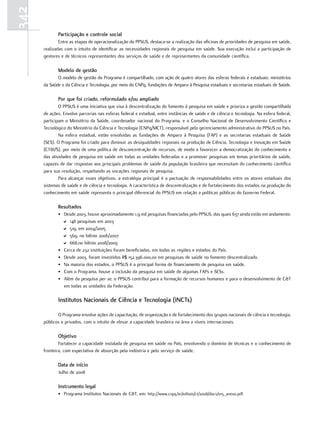 342
             Participação e controle social
              Entre as etapas de operacionalização do PPSUS, destaca-se a realização das oficinas de prioridades de pesquisa em saúde,
      realizadas com o intuito de identificar as necessidades regionais de pesquisa em saúde. Sua execução inclui a participação de
      gestores e de técnicos representantes dos serviços de saúde e de representantes da comunidade científica.

             modelo de gestão
             O modelo de gestão do Programa é compartilhado, com ação de quatro atores das esferas federais e estaduais: ministérios
      da Saúde e da Ciência e Tecnologia, por meio do CNPq, fundações de Amparo à Pesquisa estaduais e secretarias estaduais de Saúde.

             Por que foi criado, reformulado e/ou ampliado
              O PPSUS é uma iniciativa que visa à descentralização do fomento à pesquisa em saúde e prioriza a gestão compartilhada
      de ações. Envolve parcerias nas esferas federal e estadual, entre instâncias de saúde e de ciência e tecnologia. Na esfera federal,
      participam o Ministério da Saúde, coordenador nacional do Programa, e o Conselho Nacional de Desenvolvimento Científico e
      Tecnológico do Ministério da Ciência e Tecnologia (CNPq/MCT), responsável pelo gerenciamento administrativo do PPSUS no País.
              Na esfera estadual, estão envolvidas as fundações de Amparo à Pesquisa (FAP) e as secretarias estaduais de Saúde
      (SES). O Programa foi criado para diminuir as desigualdades regionais na produção de Ciência, Tecnologia e Inovação em Saúde
      (CT&I/S), por meio de uma política de desconcentração de recursos, de modo a favorecer a democratização do conhecimento e
      das atividades de pesquisa em saúde em todas as unidades federadas e a promover pesquisas em temas prioritários de saúde,
      capazes de dar respostas aos principais problemas de saúde da população brasileira que necessitam do conhecimento científico
      para sua resolução, respeitando as vocações regionais de pesquisa.
              Para alcançar esses objetivos, a estratégia principal é a pactuação de responsabilidades entre os atores estaduais dos
      sistemas de saúde e de ciência e tecnologia. A característica de descentralização e de fortalecimento dos estados na produção do
      conhecimento em saúde representa o principal diferencial do PPSUS em relação a políticas públicas do Governo Federal.

             resultados
             • Desde 2003, houve aproximadamente 1,9 mil pesquisas financiadas pelo PPSUS, das quais 637 ainda estão em andamento:
               D 148 pesquisas em 2003
               D 519, em 2004/2005
               D 569, no biênio 2006/2007
               D 668,no biênio 2008/2009
             • Cerca de 232 instituições foram beneficiadas, em todas as regiões e estados do País.
             • Desde 2003, foram investidos R$ 152.396.000,00 em pesquisas de saúde no fomento descentralizado.
             • Na maioria dos estados, o PPSUS é a principal forma de financiamento de pesquisa em saúde.
             • Com o Programa, houve a inclusão da pesquisa em saúde de algumas FAPs e SESs.
             • Além da pesquisa per se, o PPSUS contribui para a formação de recursos humanos e para o desenvolvimento de C&T
               em todas as unidades da Federação.

             Institutos nacionais de Ciência e tecnologia (InCts)

             O Programa envolve ações de capacitação, de organização e de fortalecimento dos grupos nacionais de ciência e tecnologia,
      públicos e privados, com o intuito de elevar a capacidade brasileira na área a níveis internacionais.

             objetivo
              Fortalecer a capacidade instalada de pesquisa em saúde no País, envolvendo o domínio de técnicas e o conhecimento de
      fronteira, com expectativa de absorção pela indústria e pelo serviço de saúde.

             data de início
             Julho de 2008

             Instrumento legal
             • Programa Institutos Nacionais de C&T, em: http://www.cnpq.br/editais/ct/2008/docs/015_anexo.pdf.
 