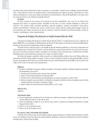344
      executados (boas práticas laboratoriais), falta de empresas ou universidades, trazendo novas tecnologias de desenvolvimento
      como o drug delivery e técnicas de produção, falta de internacionalização das empresas nacionais, cooperando com outras
      empresas prestadoras de serviço para solução de problemas do desenvolvimento e falta de RH qualificado e com massa crítica
      em ensaios pré-clínicos e nos métodos de produção industrial.
              resultados
              O Centro encontra-se em processo de construção da estrutura arquitetônica. Até o ano de 2011 deverá estar
      preparado para realizar os seguintes estudos: toxicidade de dose única e de dose repetida (subaguda ou crônica) em
      roedores e não roedores (cães), toxicidade reprodutiva, potencial mutagênico, potencial carcinogênico, toxicocinética,
      estudos farmacodinâmicos realizados para avaliar o potencial para reações adversas (safety pharmacology), estudos de
      farmacodinâmica para avaliar mecanismos de ação de compostos, estudos de tolerância local (fototoxicidade), estudos de
      irritação e sensibilização e testes comportamentais.

             Programa de estágios Pós-doutorais em Saúde Humana (Pós-doc SuS)

             O Programa de Estágios Pós-doutorais em Saúde Humana (Pós-doc SUS) é o resultado da parceria entre o Ministério da
      Saúde (MS/SCTIE) e a Coordenação de Aperfeiçoamento de Pessoal de Nível Superior do Ministério da Educação (MEC/Capes),
      firmada por meio do Termo de Cooperação assinado em 14/4/2009.
             O Pós-Doc SUS foi criado para suprir a necessidade de pessoal altamente qualificado e as lacunas de conhecimento em
      áreas estratégicas para o Sistema Único de Saúde. A iniciativa destina-se a capacitar jovens doutores, em um prazo de cinco anos,
      para atuar em projetos de pesquisa científica, tecnológica e de inovação em áreas prioritárias para o Sistema Único de Saúde,
      fundamentais para o desenvolvimento da pesquisa nesse campo e da saúde no Brasil.
             Os editais são lançados anualmente, desde 2009 até 2013, totalizando R$ 75 milhões. Desse total, R$ 45 milhões são
      provenientes da SCTIE e R$ 35 milhões, da Capes. A cada ano serão concedidas 30 bolsas de pós-doutorado (R$ 3,3 mil por
      mês por um período de até 60 meses) e 30 auxílios financeiros para o desenvolvimento do estudo (R$ 100 mil no primeiro ano
      e R$ 50 mil em cada um dos quatro anos subsequentes).

             objetivos
             • Fomentar as atividades de pesquisa científica, tecnológica e de inovação, mediante a seleção de projetos apresentados
               por pesquisadores, que visem a:
               D Investigar temas prioritários para o Sistema Único de Saúde.
               D Apoiar o Plano de Desenvolvimento da Educação (PDE).
               D Contribuir para o desenvolvimento da pós-graduação e de grupos de pesquisa em saúde no País.
               D Renovar os quadros nas universidades e instituições de pesquisa envolvidas em temas estratégicos para o Sistema
                  Nacional de Ciência, Tecnologia e Inovação em Saúde.
               D Apoiar a Política de Desenvolvimento Produtivo (PDP) e a Lei nº 11.487.

             data de início
             14/4/2009

             Instrumentos legais
             • Termo de Cooperação e Assistência Técnica firmado entre o Ministério da Saúde e o Ministério da Educação, publicado
               no Diário Oficial da União, de 30 de maio de 2008.
             • Termo de Cooperação assinado em 14 de abril de 2009: institui o Programa de Estágios Pós-doutorais em Saúde
               Humana (Pós-doc SUS).
             • Edital nº 12, de 24 de julho de 2009.
             • Edital nº 54, de 19 de agosto de 2010.

             Por que foi criado, reformulado e/ou ampliado
              O Pós-Doc SUS, criado em 2009, tem por objetivo capacitar grupos de pesquisa e investigar temas prioritários em saúde,
      a partir das evidências de que há escassez de pessoal altamente qualificado e lacunas de conhecimento em áreas de relevância
      estratégica para o Sistema Único de Saúde.
 