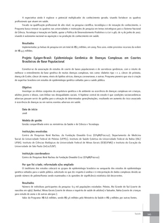 A expectativa ainda é explorar o potencial multiplicador do conhecimento gerado, visando fortalecer os quadros
profissionais que atuam em saúde.
        Focado na qualificação profissional de alto nível, na pesquisa científica, tecnológica e de inovação do conhecimento, o
Programa busca renovar os quadros nas universidades e instituições de pesquisa em temas estratégicos para o Sistema Nacional
de Ciência, Tecnologia e Inovação em Saúde, apoiar a Política de Desenvolvimento Produtivo e a Lei 11.487, de 15 de junho de 2007,
visando à autonomia nacional na aquisição e na produção do conhecimento em saúde.

       resultados
       Implementadas 30 bolsas de pesquisa em um total de R$ 3 milhões, em 2009. Para 2010, estão previstos recursos da ordem
de R$ 4,5 milhões.

       Projeto epigen-Brasil: epidemiologia Genômica de doenças Complexas em Coortes
       Brasileiras de Base Populacional

       Constitui-se da associação de estudos de coorte de bases populacionais e de varreduras genômicas, com o intuito de
melhorar o entendimento da base genética de muitas doenças complexas, tais como: diabetes tipo 1 e 2, câncer de próstata,
doença de Crohn, câncer de mama, níveis de lipídios séricos, doenças coronarianas, e outras. Programa pioneiro que visa à criação
de expertise brasileira em estudos de epidemiologia genética voltados para a saúde pública.

       objetivo
       Investigar os efeitos conjuntos da arquitetura genética e do ambiente na ocorrência de doenças complexas em crianças,
adultos jovens e idosos, com ênfase nas desigualdades sociais. A hipótese central do estudo é que condições socioeconômicas
adversas possam servir de gatilho para a ativação de determinados genes/mutações, resultando em aumento do risco associado
à ocorrência de doenças ou em outros eventos adversos em saúde.

       data de início
       2008

       modelo de gestão
       Gestão compartilhada entre os ministérios da Saúde e de Ciência e Tecnologia.

       Instituições envolvidas
       Centro de Pesquisas René Rachou, da Fundação Oswaldo Cruz (CPqRR/Fiocruz), Departamento de Medicina
Social da Universidade Federal de Pelotas (UFPEL), Instituto de Saúde Coletiva da Universidade Federal da Bahia (ISC/
UFBA), Instituto de Ciências Biológicas da Universidade Federal de Minas Gerais (ICB/UFMG) e Instituto do Coração da
Universidade de São Paulo (InCor/USP).

       Instituição coordenadora
       Centro de Pesquisas René Rachou da Fundação Oswaldo Cruz (CPqRR/Fiocruz).

       Por que foi criado, reformulado e/ou ampliado
       O ineditismo dos estudos colocará os grupos de epidemiologia brasileira na vanguarda dos estudos de epidemiologia
genética voltados para a saúde pública, sobretudo no que diz respeito à análise e à interpretação de dados complexos devido ao
grande número de polimorfismos sendo examinados e às questões de significância estatística daí decorrentes.

       resultados
       Número de indivíduos participantes da pesquisa: 6,5 mil populações estudadas: Pelotas, Rio Grande do Sul (coorte de
nascidos em 1982), Bambuí, Minas Gerais (coorte de idosos e inquérito de saúde de adultos) e Salvador, Bahia (coorte de crianças
para estudo de asma e de outras alergias ).
       Valor do Programa: R$ 6,6 milhões, sendo R$ 3,6 milhões pelo Ministério da Saúde e R$ 3 milhões por outras fontes.




                                                                                                                           Saúde     345
 
