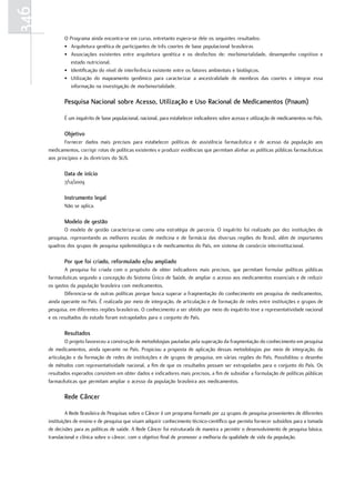 346
             O Programa ainda encontra-se em curso, entretanto espera-se dele os seguintes resultados:
             • Arquitetura genética de participantes de três coortes de base populacional brasileiras
             • Associações existentes entre arquitetura genética e os desfechos de: morbimortalidade, desempenho cognitivo e
                estado nutricional.
             • Identificação do nível de interferência existente entre os fatores ambientais e biológicos.
             • Utilização do mapeamento genômico para caracterizar a ancestralidade de membros das coortes e integrar essa
                informação na investigação de morbimortalidade.

             Pesquisa nacional sobre acesso, utilização e uso racional de medicamentos (Pnaum)

             É um inquérito de base populacional, nacional, para estabelecer indicadores sobre acesso e utilização de medicamentos no País.

             objetivo
              Fornecer dados mais precisos para estabelecer políticas de assistência farmacêutica e de acesso da população aos
      medicamentos, corrigir rotas de políticas existentes e produzir evidências que permitam alinhar as políticas públicas farmacêuticas
      aos princípios e às diretrizes do SUS.

             data de início
             7/12/2009

             Instrumento legal
             Não se aplica.

             modelo de gestão
             O modelo de gestão caracteriza-se como uma estratégia de parceria. O inquérito foi realizado por dez instituições de
      pesquisa, representando as melhores escolas de medicina e de farmácia das diversas regiões do Brasil, além de importantes
      quadros dos grupos de pesquisa epidemiológica e de medicamentos do País, em sistema de consórcio interinstitucional.

             Por que foi criado, reformulado e/ou ampliado
              A pesquisa foi criada com o propósito de obter indicadores mais precisos, que permitam formular políticas públicas
      farmacêuticas segundo a concepção do Sistema Único de Saúde, de ampliar o acesso aos medicamentos essenciais e de reduzir
      os gastos da população brasileira com medicamentos.
              Diferencia-se de outras políticas porque busca superar a fragmentação do conhecimento em pesquisa de medicamentos,
      ainda operante no País. É realizada por meio de integração, de articulação e de formação de redes entre instituições e grupos de
      pesquisa, em diferentes regiões brasileiras. O conhecimento a ser obtido por meio do inquérito teve a representatividade nacional
      e os resultados do estudo foram extrapolados para o conjunto do País.

             resultados
              O projeto favoreceu a construção de metodologias pautadas pela superação da fragmentação do conhecimento em pesquisa
      de medicamentos, ainda operante no País. Propiciou a proposta de aplicação dessas metodologias por meio de integração, da
      articulação e da formação de redes de instituições e de grupos de pesquisa, em várias regiões do País. Possibilitou o desenho
      de métodos com representatividade nacional, a fim de que os resultados possam ser extrapolados para o conjunto do País. Os
      resultados esperados consistem em obter dados e indicadores mais precisos, a fim de subsidiar a formulação de políticas públicas
      farmacêuticas que permitam ampliar o acesso da população brasileira aos medicamentos.

             rede Câncer

               A Rede Brasileira de Pesquisas sobre o Câncer é um programa formado por 22 grupos de pesquisa provenientes de diferentes
      instituições de ensino e de pesquisa que visam adquirir conhecimento técnico-científico que permita fornecer subsídios para a tomada
      de decisões para as políticas de saúde. A Rede Câncer foi estruturada de maneira a permitir o desenvolvimento de pesquisa básica,
      translacional e clínica sobre o câncer, com o objetivo final de promover a melhoria da qualidade de vida da população.
 