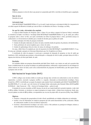 objetivo
       Enfatizar pesquisas na área do câncer que possam ser apropriadas pelo SUS e revertidas em benefícios para a população.

       data de início
       Dezembro de 2008

       Instrumento legal
       Edital MCT/CNPq/CT-Saúde/MS/SCTIE/Decit nº 35, de 2008. A ação inicial para a articulação da Rede foi o lançamento de
um edital conjunto do Ministério da Saúde por meio do Decit e do Ministério da Ciência e Tecnologia, via CNPq.

       Por que foi criado, reformulado e/ou ampliado
        A criação da Rede Brasileira de Pesquisas sobre o Câncer foi um esforço conjunto do Governo Federal, envolvendo
os ministérios da Saúde e da Ciência e Tecnologia (Edital MCT/CNPq/CT-Saúde/MS/SCTIE/Decit nº 35, de 2008), para unificar
as pesquisas sobre o câncer no País, com ações coordenadas nas linhas de pesquisa básica e clínica, permitindo avanços no
conhecimento e no fornecimento de subsídios para a tomada de decisões para as políticas de saúde.
        O Edital contemplou três linhas de pesquisa envolvendo:
        • Estudos de alterações moleculares do câncer de mama, incluindo estudos de genoma, de proteoma e de bioinformática.
        • Testes preliminares de vacina terapêutica para o câncer de ovário.
        • Estudos de epidemiologia clínica do câncer de mama, do estômago e de próstata.
        Em 2009, a Rede Câncer foi ampliada por meio do lançamento do Edital MCT/CNPq/CT–Saúde/MS/SCTIE/DECIT nº 052,
de 2009, que contempla a pesquisa em Anticorpos Monoclonais para Fins Terapêuticos em Câncer.
        A constituição de redes de pesquisa é crucial para a promoção da integração de pesquisas na área de saúde que
beneficiem o SUS, contribuindo para promover a descentralização e a integração da rede de saúde, princípios básicos do SUS, e
algumas das diretrizes do Pacto pela Saúde, de 2006.

       resultados
        Os resultados obtidos nas pesquisas desenvolvidas pela Rede Câncer desde a sua criação, em 2008, até a presente data
foram o estabelecimento de um parque tecnológico em genômica/proteômica, enfatizando o sequenciamento de uma linhagem de
células tumorais em câncer de mama, assim como o desenvolvimento de programas em bioinformática, que dão suporte técnico
à pesquisa como um todo.

       rede nacional de terapia Celular (rntC)

       A RNTC configura uma iniciativa inédita no mundo que abrange duas vertentes do conhecimento na área da medicina
regenerativa: a primeira, associada à pesquisa científica e a segunda, relacionada ao desenvolvimento tecnológico. Nessa
perspectiva, a RNTC é constituída por 52 grupos de pesquisa cujos projetos foram contemplados pelo Edital CT-Saúde/MS/SCTIE/
Decit/MCT/CNPq nº 17, de 2008, e por oito Centros de Tecnologia Celular selecionados pela Chamada Pública MCT/Finep/MS/
SCTIE/Decit/ – Ação Transversal – FNS – Centros de Tecnologia Celular – junho de 2008.
       O montante de recursos investidos na RNTC alcança, do ano de sua criação (2008) até o presente momento, o valor total
de R$ 55 milhões. Entretanto, as iniciativas no campo da pesquisa em terapia celular e células-tronco envolveram, desde 2005,
recursos globais na ordem de R$ 83 milhões, correspondentes aos recursos do próprio MS e de parceiros (CNPq, Finep, BNDES).

       objetivos
       • Promover a integração dos pesquisadores de todo o Brasil, possibilitando um trabalho colaborativo às instituições.
       • Facilitar a troca de informações em relação às pesquisas que vêm sendo desenvolvidas no País, acelerando a difusão
         do conhecimento científico na área da medicina regenerativa.
       • Incentivar o desenvolvimento tecnológico com vistas a tornar o País autônomo na produção de linhagens celulares a
         serem utilizadas no desenvolvimento dessas pesquisas.




                                                                                                                       Saúde    347
 