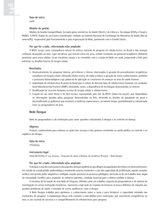 348
             data de início
             2008

             modelo de gestão
              Modelo de Gestão Compartilhada, formado pelos ministérios da Saúde (Decit) e de Ciência e Tecnologia (CNPq e Finep) e
      BNDES. A RNTC dispõe de um Centro Coordenador, sediado no Instituto Nacional de Cardiologia do Ministério da Saúde (Rio de
      Janeiro/RJ), responsável pelo funcionamento e pela organização da Rede, juntamente com o Comitê Gestor.

             Por que foi criado, reformulado e/ou ampliado
             A RNTC surgiu como consequência natural do esforço nacional de pesquisa em células-tronco no Brasil e dos avanços
      contínuos alcançados na área, cujas iniciativas, que tiveram início em 2005, vinham revelando um potencial terapêutico altamente
      promissor para essas células. Essas iniciativas vieram a se consolidar com a criação da Rede em 2008, preparando o País para
      enfrentar os desafios futuros da terapia celular.

             resultados
             • Desenvolvimento de pesquisas básicas, pré-clínicas e clínicas relacionadas à geração de procedimentos terapêuticos
               inovadores em terapia celular utilizando células-tronco, de modo a induzir a geração de novos conhecimentos, produtos
               e processos biotecnológicos cujo potencial de aplicação se caracterize em avanços na área da saúde humana.
             • Implantação de infraestrutura de ponta no Brasil para o cultivo de diversos tipos de células-tronco humanas, em condições
               Good Manufacturing Practices (GMP), eliminando, assim, a dependência de tecnologias desenvolvidas no exterior.
             • Qualificação de recursos humanos na área de terapia celular e células-tronco.
             • Criação de um canal direto e de fácil acesso, representado pelo site da RNTC (www.rntc.org.br), que disponibiliza
               as informações geradas pelas pesquisas desenvolvidas no País, dirimindo as dúvidas da população em geral e
               desmistificando as polêmicas que envolvem a medicina regenerativa e, ao mesmo tempo, possibilitanado a comunicação
               entre os pesquisadores da área.

             rede dengue

             Rede de pesquisadores e de instituições para sanar questões relacionadas à dengue e ao controle da doença.

             objetivo
              Produzir conhecimento para embasar as ações dos serviços e dos gestores envolvidos na saúde pública no controle e na
      vigilância da dengue.

             data de início
             1º/10/2009

             Instrumento legal
             Edital MCT/CNPq nº 073, de2009 – Programa de Apoio a Núcleos de Excelência (Pronex) – Rede Dengue


             Por que foi criado, reformulado e/ou ampliado
               A dengue é uma das mais graves e abrangentes doenças epidêmicas que afligem as populações dos Países em desenvolvimento.
      Em virtude da complexidade epidemiológica envolvendo vetores resistentes e com alta capacidade de proliferação, agente causador
      virótico com grande poder adaptativo e múltiplas reações possíveis ao processo patológico, necessita-se de um trabalho mais amplo
      da comunidade científica para responder às inúmeras questões, condição essencial para o efetivo combate à doença.
               A iniciativa de formação de uma Rede de Pesquisa, definida como um trabalho conjunto de pesquisadores e de núcleos de
      investigação em várias instituições brasileiras, representa a ágil ação de resposta do Governo na busca definitiva de soluções aos
      grandes problemas de saúde, a exemplo de surtos epidêmicos como a dengue.
               A Rede Dengue trabalha para aprimorar o conhecimento sobre o tema e para fortalecer a capacidade instalada nas
      instituições de pesquisa. A implantação dessa rede estimula o intercâmbio entre instituições que concentram competências na
      área, o uso racional de recursos e o compartilhamento de infraestrutura para pesquisa.
 
