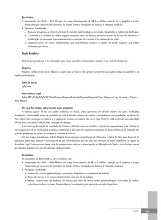 resultados
       • Lançamento do Edital – Rede Dengue em 2009, financiamento de R$ 8,3 milhões, seleção de 15 projetos a serem
         financiados por recursos do Ministério da Saúde, CNPq e fundações de Amparo à Pesquisa estaduais.
       • Pesquisas envolvendo:
         D Busca de inovadoras e eficientes formas de controle epidemiológico, prevenção, diagnóstico e tratamento da dengue.
         D O controle e o combate ao Aedes aegypti, mosquito vetor da doença: desenvolvimento de formas de monitorar a
            proliferação do mosquito, concomitantemente a métodos de controle e de eliminação do vetor.
         D Desenvolvimento de novos medicamentos que possibilitarão acelerar o estado de saúde daqueles que forem
            infectados pelo vírus.

       rede malária

       Rede de pesquisadores e de instituições para sanar questões relacionadas à malária e ao controle da doença.

       objetivo
        Produzir conhecimento para embasar as ações dos serviços e dos gestores envolvidos na saúde pública no controle e no
vigilância da dengue.

       data de início
       14/4/2009

       Instrumento legal
      Edital MCT/CNPq/MS/SCTIE/Dedit/Fapeam/Fapema/Fapemat/Fapemig/Fapespa/Faperj /Fapesp nº 09, de 2009 – Pronex –
Rede Malária

       Por que foi criado, reformulado e/ou ampliado
        A malária, apesar de ter um caráter endêmico no Brasil, ainda apresenta um elevado número de casos verificados
anualmente, ocasionando perda de qualidade de vida e elevado número de mortes, principalmente nas populações do Norte do
País. Não existe vacina para a malária e o tratamento, embora na maioria das vezes seja eficiente, está perdendo sua capacidade
efetiva ante a resistência do parasita causador da doença.
        A iniciativa de formação de uma Rede de Pesquisa, definida como um trabalho conjunto de pesquisadores e de núcleos de
investigação em várias instituições brasileiras representa a ágil ação de resposta ao Governo na busca definitiva de soluções aos
grandes problemas de saúde, a exemplo: o combate à malária.
        Em sua origem constitutiva, a Rede Malária busca agregar competências de diferentes regiões do País, para fomento de
pesquisas sobre essa doença e consolidação do seu enfrentamento, por ser uma das doenças de maior ocorrência na região da
Amazônia Legal. O lançamento dessa rede de pesquisa vem reforçar a preocupação do Ministério da Saúde com o fortalecimento
da pesquisa brasileira na área de doenças negligenciadas.

       resultados
       Os resultados da Rede Malária, até o momento são:
       • Lançamento do Edital – Rede Malária em 2009, financiamento de R$ 12,6 milhões, seleção de 16 projetos a serem
         financiados por recursos do Ministério da Saúde, CNPq e fundações de Amparo à Pesquisa estaduais;
       • Pesquisas envolvendo:
         D Formas de controle epidemiológico, prevenção, diagnóstico e tratamento da malária
         D Busca de vacinas e de novos medicamentos com uso de tecnologia.
         D Melhor compreensão da dinâmica da doença por meio de novos dados epidemiológicos associados ao melhor
             entendimento dos processos fisiopatológicos ocasionados pela interação parasita-hospedeiro.




                                                                                                                          Saúde     349
 