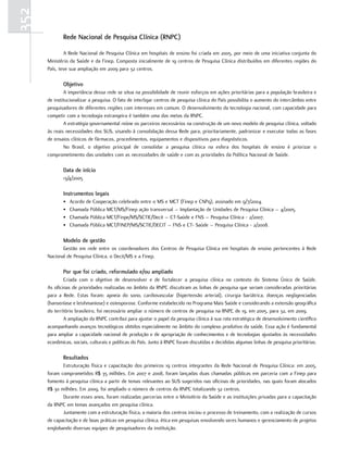 352
             rede nacional de Pesquisa Clínica (rnPC)

              A Rede Nacional de Pesquisa Clínica em hospitais de ensino foi criada em 2005, por meio de uma iniciativa conjunta do
      Ministério da Saúde e da Finep. Composta inicialmente de 19 centros de Pesquisa Clínica distribuídos em diferentes regiões do
      País, teve sua ampliação em 2009 para 32 centros.

             objetivo
              A importância dessa rede se situa na possibilidade de reunir esforços em ações prioritárias para a população brasileira e
      de institucionalizar a pesquisa. O fato de interligar centros de pesquisa clínica do País possibilita o aumento do intercâmbio entre
      pesquisadores de diferentes regiões com interesses em comum. O desenvolvimento da tecnologia nacional, com capacidade para
      competir com a tecnologia estrangeira é também uma das metas da RNPC.
              A estratégia governamental reúne os parceiros necessários na construção de um novo modelo de pesquisa clínica, voltado
      às reais necessidades dos SUS, visando à consolidação dessa Rede para, prioritariamente, padronizar e executar todas as fases
      de ensaios clínicos de fármacos, procedimentos, equipamentos e dispositivos para diagnósticos.
              No Brasil, o objetivo principal de consolidar a pesquisa clínica na esfera dos hospitais de ensino é priorizar o
      comprometimento das unidades com as necessidades de saúde e com as prioridades da Política Nacional de Saúde.

             data de início
             13/4/2005

             Instrumentos legais
             •   Acordo de Cooperação celebrado entre o MS e MCT (Finep e CNPq), assinado em 9/7/2004.
             •   Chamada Pública MCT/MS/Finep ação transversal – Implantação de Unidades de Pesquisa Clínica – 4/2005.
             •   Chamada Pública MCT/Finpe/MS/SCTIE/Decit – CT-Saúde e FNS – Pesquisa Clínica - 2/2007.
             •   Chamada Pública MCT/FINEP/MS/SCTIE/DECIT – FNS e CT- Saúde – Pesquisa Clínica - 2/2008.

             modelo de gestão
             Gestão em rede entre os coordenadores dos Centros de Pesquisa Clínica em hospitais de ensino pertencentes à Rede
      Nacional de Pesquisa Clínica, o Decit/MS e a Finep.

             Por que foi criado, reformulado e/ou ampliado
              Criada com o objetivo de desenvolver e de fortalecer a pesquisa clínica no contexto do Sistema Único de Saúde.
      As oficinas de prioridades realizadas no âmbito da RNPC discutiram as linhas de pesquisa que seriam consideradas prioritárias
      para a Rede. Estas foram: apneia do sono, cardiovascular (hipertensão arterial), cirurgia bariátrica, doenças negligenciadas
      (hanseníase e leishmaniose) e osteoporose. Conforme estabelecido no Programa Mais Saúde e considerando a extensão geográfica
      do território brasileiro, foi necessário ampliar o número de centros de pesquisa na RNPC de 19, em 2005, para 32, em 2009.
              A ampliação da RNPC contribui para ajustar o papel da pesquisa clínica à sua rota estratégica de desenvolvimento científico
      acompanhando avanços tecnológicos obtidos especialmente no âmbito do complexo produtivo da saúde. Essa ação é fundamental
      para ampliar a capacidade nacional de produção e de apropriação de conhecimentos e de tecnologias ajustados às necessidades
      econômicas, sociais, culturais e políticas do País. Junto à RNPC foram discutidas e decididas algumas linhas de pesquisa prioritárias.

             resultados
             Estruturação física e capacitação dos primeiros 19 centros integrantes da Rede Nacional de Pesquisa Clínica: em 2005,
      foram comprometidos R$ 35 milhões. Em 2007 e 2008, foram lançadas duas chamadas públicas em parceria com a Finep para
      fomento à pesquisa clínica a partir de temas relevantes ao SUS sugeridos nas oficinas de prioridades, nas quais foram alocados
      R$ 30 milhões. Em 2009, foi ampliado o número de centros da RNPC totalizando 32 centros.
             Durante esses anos, foram realizadas parcerias entre o Ministério da Saúde e as instituições privadas para a capacitação
      da RNPC em temas avançados em pesquisa clínica.
             Juntamente com a estruturação física, a maioria dos centros iniciou o processo de treinamento, com a realização de cursos
      de capacitação e de boas práticas em pesquisa clínica, ética em pesquisas envolvendo seres humanos e gerenciamento de projetos
      englobando diversas equipes de pesquisadores da instituição.
 