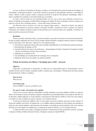 Em 2007, na Oficina de Prioridades de Pesquisa em Saúde e no II Seminário Internacional de Gestão de Tecnologias, foi
recomendada a organização da Rebrats. As discussões advindas do programa de pós-graduação remeteram à necessidade de
instituir a Rebrats, visando congregar estudos e pesquisas prioritárias no campo de ATS, padronizar metodologias, validar e
atestar a qualidade dos resultados a serem disseminados para a sociedade.
         Em 2008, a rede foi criada com sete instituições-membro. Em 2010, são 44. Entre essas instituições encontram-se os
núcleos de Avaliação de Tecnologias em Saúde (Nats), localizados em hospitais de ensino, instituições de ensino e pesquisa com
expertise na área de ATS e instituições gestoras – Anvisa, ANS, Conass, Conasems, Decit.
         Seu diferencial está em estruturar uma rede que comporta órgãos gestores – Ministério da Saúde, suas agências
reguladoras, representantes de secretarias estaduais e municipais de Saúde e instituições de ensino e pesquisa com expertise
comprovada, com o objetivo de elaborar estudos de ATS prioritários para o sistema de saúde com a qualidade, a excelência e os
prazos necessários ao processo de decisão.

       resultados
       Possuiu 219 estudos cadastrados. Destes, 75 já estão concluídos e 144 ainda em encontram-se em fase de desenvolvimento.
Os tipos de estudos cadastrados são: Parecer Técnico Científico, Revisão Sistemática, Avaliação Econômica, Gestão de Tecnologias
e outros relacionados à ATS. Além disso, a Rebrats tem como produtos gerados:
       • Instrumento de sugestão de estudos aberto para sociedade, disponibilizado no site da Rede www.saude.gov.br/rebrats.
       • Desenvolvimento de métodos em ATS.
       • Formação Profissional de mais de 400 profissionais – pós-graduações em Gestão e Avaliação de Tecnologias em Saúde
           e oficinas de elaboração de Parecer Técnico-Científico.
       • Implantação de 24 núcleos de ATS.
       • Guia metodológico para monitoramento de tecnologias novas e emergentes.
       • Plataforma virtual com acesso público aos estudos produzidos.

       Prêmio de Incentivo em Ciência e tecnologia para o SuS - concurso

       objetivos
       Proporcionar reconhecimento ao pesquisador em saúde pelo seu imprescindível papel no desenvolvimento social e
econômico do País, além de estimular a produção científica e colaborar para a sustentação e o fortalecimento do esforço nacional
de desenvolvimento científico e tecnológico.

       data de início
       Março de 2002

       Instrumento legal
       Portaria GAB/MS nº 1.419, de 24 de julho de 2003

       Por que foi criado, reformulado e/ou ampliado
        Trata-se de um concurso regido por edital público, realizado anualmente, que premia trabalhos científicos no campo da
ciência e da tecnologia em saúde nas seguintes categorias: monografia de especialização/residência, dissertação de mestrado, tese
de doutorado, trabalho publicado em revista indexada e incorporação de conhecimentos científicos no SUS. Para cada categoria,
é concedido um valor em dinheiro ao primeiro colocado e cinco menções honrosas.
        O processo de seleção dos trabalhos é feito em duas etapas. Na primeira avaliação, pareceristas ad hoc analisam um
resumo dos trabalhos concorrentes. Na segunda fase, os 20 trabalhos melhores pontuados em cada categoria são analisados na
íntegra por uma comissão julgadora, cujos integrantes são nomeados a cada edição por portaria específica. Cabe a essa comissão
selecionar para cada categoria um trabalho para o recebimento do prêmio em dinheiro e as cinco menções honrosas.
        A criação do Prêmio visou atender a estratégia Sustentação e Fortalecimento do Esforço Nacional em Ciência, Tecnologia
e Inovação em Saúde, da Política Nacional de Ciência, Tecnologia e Inovação em Saúde (PNCTIS).




                                                                                                                          Saúde     355
 